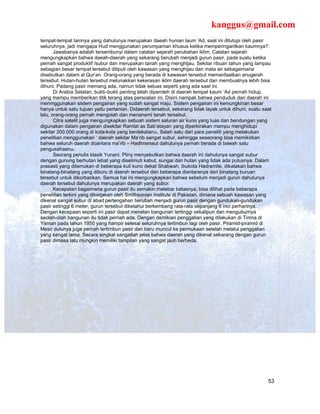 kanggus@gmail.com
tempat-tempat lainnya yang dahulunya merupakan daeah hunian laum ‘Ad, saat ini ditutupi oleh pasir
seluruhnya, jadi mengapa Hud menggunakan perumpaman khusus ketika memperingantkan kaumnya?.
       Jawabanya adalah tersembunyi dalam catatan sejarah perubahan iklim. Catatan sejarah
mengungkapkan bahwa daeah-daerah yang sekarang berubah menjadi gurun pasir, pada suatu ketika
pernah sangat produktif /subur dan merupakan tanah yang menghijau. Sekitar ribuan tahun yang lampau
sebagian besar tempat tersebut diliputi oleh kawasan yang menghijau dan mata air sebagaimana
disebutkan dalam al Qur’an. Orang-orang yang berada di kawasan tersebut memanfaatkan anugerah
tersebut. Hutan-hutan tersebut melunakkan kekerasan iklim daerah tersebut dan membuatnya lebih bisa
dihuni. Padang pasir memang ada, namun tidak seluas seperti yang ada saat ini.
       Di Arabia Selatan, bukti–bukti penting telah diperoleh di daerah tempat kaum ‘Ad pernah hidup,
yang mampu memberikan titik terang atas persoalan ini. Disini nampak bahwa penduduk dari daerah ini
menmggunakan sistem pengairan yang sudah sangat maju. Sistem pengairan ini kemungkinan besar
hanya untuk satu tujuan yaitu pertanian. Didaerah tersebut, sekarang tidak layak untuk dihuni, suatu saat
lalu, orang-orang pernah mengolah dan menanami tanah tersebut.
       Citra satelit juga mengungkapkan sebuah sistem saluran air kuno yang luas dan bendungan yang
digunakan dalam pengairan disekitar Ramlat as Sab’atayan yang diperkirakan mampu menghidupi
sekitar 200.000 orang di kota-kota yang berdekatan25. Salah satu dari para peneliti yang melakukan
penelitian menggunakan ‘ daerah sekitar Ma’rib sangat subur, sehingga seseorang bisa memikirkan
bahwa seluruh daerah doantara ma’rib – Hadhramaut dahulunya pernah berada di bawah satu
pengusahaan26.
       Seorang penulis klasik Yunani, Pliny menyebutkan bahwa daerah ini dahulunya sangat subur
dengan gunung berhutan lebat yang diselimuti kabut, sungai dan hutan yang tidak ada putusnya. Dalam
prasasti yang ditemukan di beberapa kuil kuno dekat Shabwah, ibukota Hadramite, dikatakan bahwa
binatang-binatang yang diburu di daerah tersebut dan beberapa diantaranya dari binatang buruan
tersebut untuk dikorbankan. Semua hal ini mengungkapkan bahwa sebelum menjadi gurun dahulunya
daerah tersebut dahulunya merupakan daerah yang subur.
       Kecepatan bagaimana gurun pasir itu semakin melebar batasnya, bisa dilihat pada beberapa
penelitian terkini yang dikerjakan oleh Smithsonian Institute di Pakistan, dimana sebuah kawasan yang
dikenal sangat subur di abad pertengahan berubah menjadi gurun pasir dengan gundukan-gundukan
pasir setinggi 6 meter, gurun tersebut diketahui berkembang rata-rata sepanjang 6 inci perharinya.
Dengan kecepaan seperti ini pasir dapat menelan bangunan tertinggi sekalipun dan menguburnya
seolah-olah bangunan itu tidak pernah ada. Dengan demikian penggalian yang dilakukan di Timna di
Yaman pada tahun 1950 yang hampir selesai seluruhnya tertimbun lagi oleh pasir. Piramid-piramid di
Mesir dulunya juga pernah tertimbun pasir dan baru muncul ke permukaan setelah melalui penggalian
yang sangat lama. Secara singkat sangatlah jelas bahwa daerah yang dikenal sekarang dengan gurun
pasir dimasa lalu mungkin memiliki tampilan yang sangat jauh berbeda.




                                                                                                       53
 