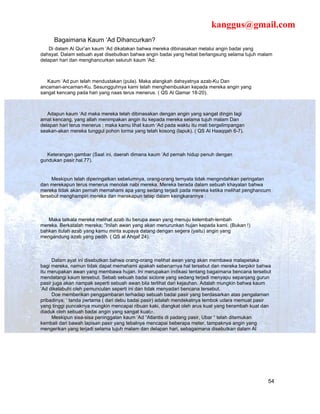 kanggus@gmail.com
     Bagaimana Kaum ‘Ad Dihancurkan?
    Di dalam Al Qur’an kaum ‘Ad dikatakan bahwa mereka dibinasakan melalui angin badai yang
dahsyat. Dalam sebuah ayat disebutkan bahwa angin badai yang hebat berlangsung selama tujuh malam
delapan hari dan menghancurkan seluruh kaum ‘Ad:



   Kaum ‘Ad pun telah mendustakan (pula). Maka alangkah dahsyatnya azab-Ku Dan
ancaman-ancaman-Ku. Sesungguhnya kami telah menghembuskan kepada mereka angin yang
sangat kencang pada hari yang naas terus menerus. ( QS Al Qamar 18-20).



   Adapun kaum ‘Ad maka mereka telah dibinasakan dengan angin yang sangat dingin lagi
amat kencang, yang allah menimpakan angin itu kepada mereka selama tujuh malam Dan
delapan hari terus menerus ; maka kamu lihat kaum ‘Ad pada waktu itu mati bergelimpangan
seakan-akan mereka tunggul pohon lorma yang telah kosong (lapuk). ( QS Al Haaqqah 6-7).



   Keterangan gambar (Saat ini, daerah dimana kaum ‘Ad pernah hidup penuh dengan
gundukan pasir.hal.77).


     Meskipun telah diperingatkan sebelumnya, orang-orang ternyata tidak mengindahkan peringatan
dan merekapun terus menerus menolak nabi mereka. Mereka berada dalam sebuah khayalan bahwa
mereka tidak akan pernah memahami apa yang sedang terjadi pada mereka ketika melihat penghancurn
tersebut menghampiri mereka dan merekapun tetap dalam keingkarannya :



   Maka tatkala mereka melihat azab itu berupa awan yang menuju kelembah-lembah
mereka. Berkatalah mereka; “Inilah awan yang akan menurunkan hujan kepada kami. (Bukan !)
bahkan itulah azab yang kamu minta supaya datang dengan segera (yaitu) angin yang
mengandung azab yang pedih. ( QS al Ahqaf 24).



     Dalam ayat ini disebutkan bahwa orang-orang melihat awan yang akan membawa malapetaka
bagi mereka, namun tidak dapat memahami apakah sebenarnya hal tersebut dan mereka berpikir bahwa
itu merupakan awan yang membawa hujan. Ini merupakan indikasi tentang bagaimana bencana tersebut
mendatangi kaum tersebut. Sebab sebuah badai siclone yang sedang terjadi menyapu sepanjang gurun
pasir juga akan nampak seperti sebuah awan bila terlihat dari kejauhan. Adalah mungkin bahwa kaum
‘Ad dikelabuhi oleh pemunculan seperti ini dan tidak menyadari bencana tersebut.
     Doe memberikan penggambaran terhadap sebuah badai pasir yang berdasarkan atas pengalaman
pribadinya; ‘ tanda pertama ( dari debu badai pasir) adalah mendekatnya tembok udara memuat pasir
yang tinggi puncaknya mungkin mencapai ribuan kaki, diangkat oleh arus kuat yang berambah kuat dan
diaduk oleh sebuah badai angin yang sangat kuat27.
     Meskipun sisa-sisa peninggalan kaum ‘Ad “Atlantis di padang pasir, Ubar “ telah ditemukan
kembali dari bawah lapisan pasir yang tebalnya mencapai beberapa meter, tampaknya angin yang
mengerikan yang terjadi selama tujuh malam dan delapan hari, sebagaimana disebutkan dalam Al




                                                                                                54
 