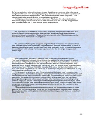 kanggus@gmail.com
Qur’an mengakibatkan tertumpuknya berton-ton pasir diatas kota dan menimbun hidup-hidup orang-
orang tersebut didalam bumi. Sebuah penggalian yang dilakukan di Ubar menunjukkan kepada sebuah
kemungkinan yang sama. Majalah Prancis, Ca M’Interesse menyatakan hal-hal yang sama; “ Ubar
dikubur dibawah pasir setebal 12 meter yang diakibatkan oleh badai28.
     Bukti paling penting yang menunjukkan bahwa kaum ‘Ad dikubur oleh sebuah badai adalah
kata “ahqaf” yang digunakan dalam Al Qur’an untuk menandai lokasi dari kaum ‘Ad. Penggambaran
yang digunakan dalam ayat 21 surat Al-Ahqaf adalah sebagai berikut:




   Dan ingatlah (Hud) saudara kaum ‘Ad yaitu ketika ia memberi peringatan kepada kaumnya di al
Ahqaf dan sesungguhnya telah terdahulu beberapa orang pemberi peringatan sebelumnya dan
sesudahnya (dengan mengatakan) : ”Janganlah kamu menyembah selain Allah, sesungguhnya aku
khawatir kamu akan ditimpa azab hari yang besar”.



    (Ket.Gambar hal.78 Penggalian-penggalian yang dilakukan di Ubar dimana sisia-sisa sebuah kota
yang ditemukan diangkat dari lapisan pasir yang ketebalannya mencapai bermeter-meter. Di daerah ini
sangatlah dikenal bahwa bahwa bencana badai pasir dapat pasir dalam jumlah yang sangat besar dapat
terkumpul dalam waktu sekejap. Hal ini dapat terjadi secara tiba-tiba dan dengan cara yang tidak
terduga-duga.




    Ahqaf dalam bahasa Arab berarti ‘ bukit-bukti pasir “ adalah bentuk plural (jamak) dari kata
“hiqf” yang berarti sebuah bukit pasir. Ini menunjukkan bahwa kaum ‘Ad hidup di daerah yang penuh
dengan “bukit-bukit pasir” yang memberikan kemungkinan mendasar yang paling masuk akal untuk
sebuah fakta bahwa mereka dikubur oleh sebuah badai pasir. Menuerut Sebuah interpretasi, ahqaf
kehilangan artinya sebagai “bukit-bukit pasir” dan menjadi nama dari sebauah tempat di sebelah Selatan
Yaman dimana kaum ‘Ad hidup. Hal ini tidak mengubah fakta bahwa akar dari kata ini adalah bukit-
bukit pasir, namun hanya menunjukan bahwa kata ini telah menjadi hal yang khas terhap daeah ini yang
berlimpah-limpah dengan bukit pasir.
      Penghancuran yang menimpa kaum ‘Ad yang berasal dari badai pasir yang “ mencabut orang-
orang sebagaimana mereka adalah akar pohon palem yang tercerabut (dari dalam tanah)”, tentunya telah
memusnahkan seluruh orang-orang tersebut dalam waktu yang sangat singkat, orang-orang yang hingga
saat mereka dibinasakan itu hidup dengan mengolah lahan pertanian yang subur dan membangun
bendungan-bendungan serta saluran-saluran air irigasi untuk mereka sendiri. Semua ladang-ladang
pertanian yang subur , saluran-saluran irigasi dan bendungan-bendungan dari masyarakat yang pernah
hidup disana tertutup oleh pasir, seluruh kota dan penduduknya dikubur hidup-hiduo dalam pasir, setelah
orang-orang tersebut dihancurkan maka padang pasir seketika menjadi luas dan menutupinya tanpa
meniggalkan jejak sedikitpun.
      Sebagai akibatnya dapat dikatkan bahwa temuan sejarah dan arkeologi mengindikasikan bahwa
kaum ‘Ad dan kota Iram benar-benar pernah ada dan dihancurkan sepeti disebutkan dalam Al Qur’an.
Berdasarkan penelitian lebih lanjut sisa-sis/reruntuhan dari kaum ini yang telah ditemukan kembali dari
dalam gurun pasir.




                                                                                                    55
 