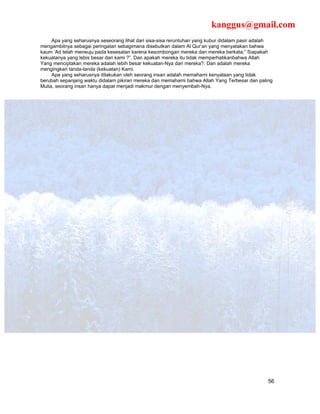 kanggus@gmail.com
     Apa yang seharusnya seseorang lihat dari sisa-sisa reruntuhan yang kubur didalam pasir adalah
mengambilnya sebagai peringatan sebagimana disebutkan dalam Al Qur’an yang menyatakan bahwa
kaum ‘Ad telah meneuju pada kesesatan karena kesombongan mereka dan mereka berkata;” Siapakah
kekuatanya yang lebis besar dari kami ?”. Dan apakah mereka itu tidak memperhatikanbahwa Allah
Yang menciptakan mereka adalah lebih besar kekuatan-Nya dari mereka?. Dan adalah mereka
mengingkari tanda-tanda (kekuatan) Kami.
     Apa yang seharusnya dilakukan oleh seorang insan adalah memahami kenyataan yang tidak
berubah sepanjang waktu didalam pikiran mereka dan memahami bahwa Allah Yang Terbesar dan paling
Mulia, seorang insan hanya dapat menjadi makmur dengan menyembah-Nya.




                                                                                                56
 