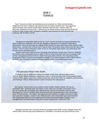 kanggus@gmail.com
                                           BAB 5
                                           TSAMUD


    Kaum Tsamud pun telah mendustakanancaman-ancaman itu. Maka mereka berkata:
”Bagaimana kita akan mengikuti saja seorang manusia (biasa) diantara kita?. Sesungguhnya
kalau kita begitu benar-benar berada dalam keadaan sesat dan gila”. Apakah wahyu itu
diturunkan kepadanya diantara kita ?. Sebenarnya dia adalah seorang yang amat pendusta lagi
sombong. Kelak mereka akan mengetahui siapakah yang sebenarnya amat pendusta lagi
sombong. (QS Al-Qamar: 23-26)




     Sebagaimana disebutkan dalam Al Qur’an, kaum Tsamud menolak peringatan-peringatan dari
Allah sebagaimana dilakukan kaum ‘Ad dan sebagai konsekuensinya merekapun dihancurkan.
Berdasarkan hasil studi arkeologi dan sejarah terkini banyak hal yang sebelumnya tidak diketahui telah
diketemukan, semisal lokasi dimana kaum Tsamud hidup. Perumahan yang mereka buat dan gaya hidup
mereka. Tsamud seperti disebutkan dalam Al Qur’an merupakan fakta sejarah yang dibenarkan oleh
banyak temuan arkeologis saat ini.
     Sebelum lebih jauh melihat temuan arkeologis yang berkaitan dengan kaum Tsamud, sangatlah
bermanfaat untuk mempelajari cerita di dalam Al Qur’an serta perjuangan dari kaum ini dengan nabi
mereka. Sebagaiman bahwa Al Qur’an adalah kitab yang diperuntukkan untuk sepanjang massa,
pengingkaran kaum Tsamud dari peringatan-peringatan yang datang kepada mereka adalah sebuah
peristiwa yang memberikan sebuah peringaan kepada semua orang disepanjang massa.




      Penyampaian Pesan Nabi Shalih
    Di dalam Al Qur’an disebutkan bahwa Nabi Shalih diutus untuk memperingatkan kaum
Tsamud. Shalih dikenal dikalangan masyarakat Tsamud. Kaumnya yang tidak mengharapkan ia akan
mengumumkan agama yang benar merasa terkejut atas seruannya untuk meninggalkan penyimpangan-
penyimpangan mereka. Reaksi pertama adalah menghujat dan mengutuknya ;



   Dan kepada Tsamud (Kami utus) saudara mereka Shaleh. Shaleh berkata;”Hai kaumku,
sembahlah Allah, sekali-kali tidak ada bagimu Tuhan selain Dia. Dia telah menciptakan kamu
dari bumi (tanah) dan menjadikan kamu pemakmurnya, karena itu mohonlah ampunan-Nya.
Sesungguhnya Tuhanku amatlah dekat (Rahmat-Nya) lagi memperkenankan (doa hamba-Nya).
Kaum Tsamud berkata ;”Hai shaleh, sesungguhnya kamu sebelum ini adalah seorang di antara
kami yang kami harapkan, apakah kamu melarang kami untuk menyembah apa yang disembah
oleh bapak-bapak kami/ dan sesungguhnya kamu betul-betul berada dalam keraguan yang
menggelisahkan terhadap agama yang kamu serukan kepada kami. (QS Hud 61-62).




   Sebagian kecil dari kaum Tsamud memenuhi panggilan Nabi Shalih, namun sebagian besar dari
mereka tidak menerima apa yang dikatakannya. Penolakan ini terutama dari para pemimpin kaum



                                                                                                    57
 