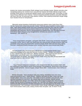 kanggus@gmail.com
tersebut dan mereka menempatkan Shalih sebagai musuh terhadap mereka. Mereka mencoba untuk
menghalang-halangi dan menekan kaum yang beriman kepada nabi Shalih. Mereka sangat murka
terhadap Shalih karena ia menyerukan kepada mereka untuk menyembah Allah. Kemurkaan ini tidak
hanya khusus dilakukan kaum Tsamud. Tsamud mengulang kembali kesalahan yang telah dilakukan
oleh kaum Nuh dan ‘Ad yang telah hidup sebelum mereka. Inilah sebabnya berkenaan dengan ketiga
kaum tersebut Al Qur’an menyebutkan ;




    Belumkah sampai kepadamu berita-berita orang-orang sebelum kamu (yaitu) Kaum Nuh,
‘Ad dan Tsamud dan orang-orang sesudah mereka. Tidak ada yang mengetahui mereka selain
Allah. Telah datang kepada mereka rasul-rasul (membawa) bukti-bukti yang nyata lalu mereka
menutupkan tangannya kemulutnya (karena kebencian) dan berkata; ”Sesungguhnya kami
mengingkari apa yang kamu disuruh menyampaikannya (kepada kami), dan sesungguhnya kami
benar-benar dalam keraguan yang menggelisahkan terhadap apa yang kamu ajak kami
kepadanya”. (QS. Ibrahim: 9).




   Tanpa mengindahkan peringatan –peringatan Nabi Shalih, orang-orang membiarkan kesangsian
menguasai mereka. Namun masih ada sekelompok kecil yang percaya terhadap kenabian shalih dan
merekalah orang-orang yang diselamatkan bersama dengan Shalih ketika bencana besar datang.
Pemimpin masyarakat tersebut berupaya untuk menekan kelompok yang mempercayai Shalih ;



    Pemuka-prmuka yang menyombongkan diri diantara kaumnya berkata kepada orang-
orang yang dianggap lemah yang telah beriman di antara mereka; “ tahukah kamu bahwa Shalih
di utus ( menjadi rasul) oleh Tuhannya?”. Mereka menjawab; “ Sesungguhnya kami beriman
kepada wahyu yang Shalih diutus untuk menyampaikannya”. Orang-orang yang
menyombongkan diri berkata;” sesungguhnya kami adalah orang yang tidak percaya kepada apa
yang kamu imani itu”.(QS. Al-A’raf: 75-76).




      Kaum Tsamud melanjutkan kesangsian untuk menghormati Allah dan kenabian shalih, lebih
jauh sekelompok orang tertentu secara terang-terangan menyangkalnya. Sekelompok orang diantara
yang menolak keimanan –menurut dugaan, dengan Nama Allah – merencanakan untuk membunuh
Shalih :



   Mereka menjawab; “ Kami mendapat nasib yang malang, disebabkan kamu dan orang-
orang yang bersama kamu”. Shalih berkata ; “Nasibmu ada pada sisi Allah ( bukan kami yang
menjadi sebab), tetapi kamu yang diuji”. Dan adalah di kota itu sembilan orang laki-laki yang
membuat kerusakan di muka bumi, dan mereka tidak berbuat kebaikan. Mereka berkata;
“Bersumpahlah kamu dengan nama Allah, bahwa kita sungguh-sungguh akan menyerangnya
dengan tiba-tiba bersama keluarganya dimalam hari, kemudian kita katakan kepada warisnya
(bahwa) kita tidak menyaksikan kematian keluarganya itu, dan sesungguhnya kita adalah orang-
orang yang benar”. Dan merekapun merencanakan makar dengan sesungguh-sungguhnya dan
Kami merencanakan makar (pula), sedang mereka tidak menyadari. (QS. An-Naml: 47-50).




                                                                                                 58
 