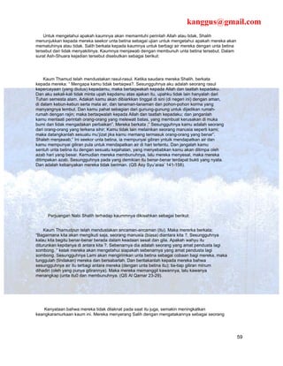 kanggus@gmail.com
    Untuk mengetahui apakah kaumnya akan memamtuhi perintah Allah atau tidak, Shalih
menunjukkan kepada mereka seekor unta betina sebagai ujian untuk mengetahui apakah mereka akan
mematuhinya atau tidak. Salih berkata kepada kaumnya untuk berbagi air mereka dengan unta betina
tersebut dan tidak menyakitinya. Kaumnya menjawab dengan membunuh unta betina tersebut. Dalam
surat Ash-Shuara kejadian tersebut disebutkan sebagai berikut:




    Kaum Thamud telah mendustakan rasul-rasul. Ketika saudara mereka Shalih, berkata
kepada mereka: “ Mengapa kamu tidak bertaqwa?. Sesungguhnya aku adalah seorang rasul
kepercayaan (yang diutus) kepadamu, maka bertaqwakah kepada Allah dan taatlah kepadaku.
Dan aku sekali-kali tidak minta upah kepdamu atas ajakan itu, upahku tidak lain hanyalah dari
Tuhan semesta alam. Adakah kamu akan dibiarkkan tinggal di sini (di negeri ini) dengan aman,
di dalam kebun-kebun serta mata air, dan tanaman-tanaman dan pohon-pohon korma yang
manyangnya lembut. Dan kamu pahat sebagian dari gunung-gunung untuk dijadikan rumah-
rumah dengan rajin; maka bertaqwalah kepada Allah dan taatlah kepadaku; dan janganlah
kamu mentaati perintah orang-orang yang melewati batas, yang membuat kerusakan di muka
bumi dan tidak mengadakan perbaikan”. Mereka berkata ;” Sesungguhnya kamu adalah seorang
dari orang-orang yang terkena sihir; Kamu tidak lain melainkan seorang manusia seperti kami;
maka datangkanlah sesuatu mu’jizat jika kamu memang termasuk orang-orang yang benar”.
Shaleh menjawab;” Ini seekor unta betina, ia mempunyai giliran yntuik mendapatkan air dan
kamu mempunyai giliran pula untuk mendapatkan air di hari tertentu. Dan jangalah kamu
sentuh unta betina itu dengan sesuatu kejahatan, yang menyebabkan kamu akan ditimpa oleh
azab hari yang besar. Kemudian mereka membunuhnya, lalu mereka menyesal, maka mereka
ditimpakan azab. Sesungguhnya pada yang demikian itu benar-benar terdapat bukti yang nyata.
Dan adalah kebanyakan mereka tidak beriman. (QS Asy Syu’araa’ 141-158).




      Perjuangan Nabi Shalih terhadap kaummnya dikisahkan sebagai berikut:


    Kaum Thamudpun telah mendustakan ancaman-ancaman (itu). Maka mererka berkata;
“Bagaimana kita akan mengikuti saja, seorang manusia (biasa) diantara kita ?. Sesungguhnya
kalau kita begitu benar-benar berada dalam keadaan sesat dan gila. Apakah wahyu itu
diturunkan kepdanya di antara kita ?. Sebenarnya dia adalah seorang yang amat pendusta lagi
sombong. “ kelak mereka akan mengetahui siapakah sebenarnya yang amat pendusta lagi
sombong. Sesungguhnya Lami akan mengirimkan unta betina sebagai cobaan bagi mereka, maka
tunggulah (tindakan) mereka dan bersabarlah. Dan beritakanlah kepada mereka bahwa
sesungguhnya air itu terbagi antara mereka (dengan unta betina itu); tia-tiap giliran minum
dihadiri (oleh yang punya gilirannya). Maka mereka memanggil kawannya, lalu kawanya
menangkap (unta itu0 dan membunuhnya. (QS Al Qamar 23-29).




    Kenyataan bahwa mereka tidak dilaknat pada saat itu juga, semakin meningkatkan
keangkaramurkaan kaum ini. Mereka menyerang Salih dengan mengatakannya sebagai seorang




                                                                                                   59
 