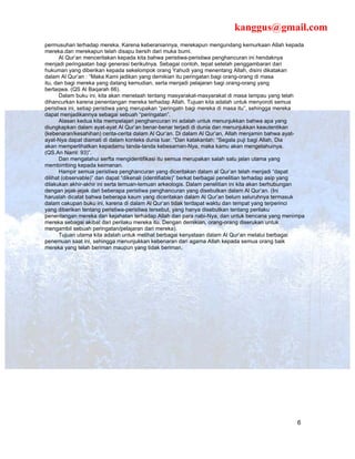 kanggus@gmail.com
permusuhan terhadap mereka. Karena keberaniannya, merekapun mengundang kemurkaan Allah kepada
mereka.dan merekapun telah disapu bersih dari muka bumi.
       Al Qur’an menceritakan kepada kita bahwa peristiwa-peristiwa penghancuran ini hendaknya
menjadi peringaatan bagi generasi berikutnya. Sebagai contoh, tepat setelah penggambaran dari
hukuman yang diberikan kepada sekelompok orang Yahudi yang menentang Allah, disini dikatakan
dalam Al Qur’an : “Maka Kami jadikan yang demikian itu peringatan bagi orang-orang di masa
itu, dan bagi mereka yang datang kemudian, serta menjadi pelajaran bagi orang-orang yang
bertaqwa. (QS Al Baqarah 66).
       Dalam buku ini, kita akan menelaah tentang masyarakat-masyarakat di masa lampau yang telah
dihancurkan karena penentangan mereka terhadap Allah. Tujuan kita adalah untuk menyoroti semua
peristiwa ini, setiap peristiwa yang merupakan “peringatn bagi mereka di masa itu”, sehingga mereka
dapat menjadikannya sebagai sebuah “peringatan”.
       Alasan kedua kita mempelajari penghancuran ini adalah untuk menunjukkan bahwa apa yang
diungkapkan dalam ayat-ayat Al Qur’an benar-benar terjadi di dunia dan menunjukkan keautentikan
(kebenaran/kesahihan) cerita-cerita dalam Al Qur’an. Di dalam Al Qur’an, Allah menjamin bahwa ayat-
ayat-Nya dapat diamati di dalam konteks dunia luar. “Dan katakanlah: “Segala puji bagi Allah, Dia
akan memperlihatkan kepadamu tanda-tanda kebesarnan-Nya, maka kamu akan mengetahuinya.
(QS.An Naml: 93)”.
       Dan mengatahui serfta mengidentifikasi itu semua merupakan salah satu jalan utama yang
membimbing kepada keimanan.
       Hampir semua peristiwa penghancuran yang diceritakan dalam al Qur’an telah menjadi “dapat
dilihat (observable)” dan dapat “dikenali (identifiable)” berkat berbagai penelitian terhadap asip yang
dilakukan akhir-akhir ini serta temuan-temuan arkeologis. Dalam penelitian ini kita akan berhubungan
dengan jejak-jejak dari beberapa peristiwa penghancuran yang disebutkan dalam Al Qur’an. (Ini
haruslah dicatat bahwa beberapa kaum yang diceritakan dalam Al Qur’an belum seluruhnya termasuk
dalam cakupan buku ini, karena di dalam Al Qur’an tidak terdapat waktu dan tempat yang terperinci
yang diberikan tentang peristiwa-peristiwa tersebut, yang hanya disebutkan tentang perilaku
penentangan mereka dan kejahatan terhadap Allah dan para nabi-Nya, dan untuk bencana yang menimpa
mereka sebagai akibat dari perilaku mereka itu. Dengan demikian, orang-orang diserukan untuk
mengambil sebuah peringatan/pelajaran dari mereka).
       Tujuan utama kita adalah untuk melihat berbagai kenyataan dalam Al Qur’an melalui berbagai
penemuan saat ini, sehingga menunjukkan kebenaran dari agama Allah kepada semua orang baik
mereka yang telah beriman maupun yang tidak beriman.




                                                                                                    6
 