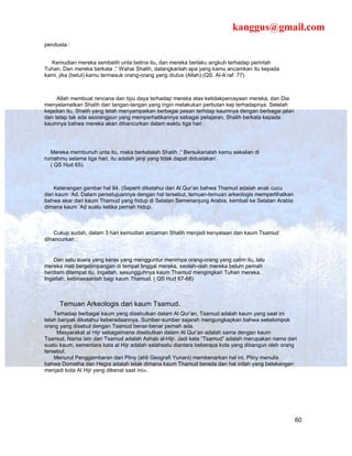 kanggus@gmail.com
pendusta :


  Kemudian mereka sembelih unta betina itu, dan mereka berlaku angkuh terhadap perintah
Tuhan. Dan mereka berkata ;” Wahai Shalih, datangkanlah apa yang kamu ancamkan itu kepada
kami, jika (betul) kamu termasuk orang-orang yang diutus (Allah).(QS. Al-A’raf: 77)



     Allah membuat rencana dan tipu daya terhadap mereka atas ketidakpercayaan mereka, dan Dia
menyelamatkan Shalih dari tangan-tangan yang ingin melakukan perbutan keji terhadapnya. Setelah
kejadian itu, Shalih yang telah menyampaikan berbagai pesan terhdap kaumnya dengan berbagai jalan
dan tetap tak ada seorangpun yang memperhatikannya sebagai pelajaran, Shalih berkata kepada
kaumnya bahwa mereka akan dihancurkan dalam waktu tiga hari :




  Mereka membunuh unta itu, maka berkatalah Shalih ;” Bersukarialah kamu sekalian di
rumahmu selama tiga hari, itu adalah janji yang tidak dapat didustakan’.
  ( QS Hud 65).



    Keterangan gambar hal 84. (Seperti diketahui dari Al Qur’an bahwa Thamud adalah anak cucu
dari kaum ‘Ad. Dalam persetujuannya dengan hal tersebut, temuan-temuan arkeologis memperlihatkan
bahwa akar dari kaum Thamud yang hidup di Selatan Semenanjung Arabia, kembali ke Selatan Arabia
dimana kaum ‘Ad suatu ketika pernah hidup.



    Cukup sudah, dalam 3 hari kemudian ancaman Shalih menjadi kenyataan dan kaum Tsamud
dihancurkan ;


    Dan satu suara yang keras yang mengguntur menimpa orang-orang yang zalim itu, lalu
mereka mati bergelimpangan di tempat tinggal mereka, seolah-olah mereka belum pernah
berdiam ditempat itu. Ingatlah, sesungguhnya kaum Thamud mengingkari Tuhan mereka.
Ingatlah, kebinasaanlah bagi kaum Thamud. ( QS Hud 67-68)



     Temuan Arkeologis dari kaum Tsamud.
    Terhadap berbagai kaum yang disebutkan dalam Al Qur’an, Tsamud adalah kaum yang saat ini
telah banyak diketahui keberadaannya. Sumber-sumber sejarah mengungkapkan bahwa sekelompok
orang yang disebut dengan Tsamud benar-benar pernah ada.
     Masyarakat al Hijr sebagaimana disebutkan dalam Al Qur’an adalah sama dengan kaum
Tsamud. Nama lain dari Tsamud adalah Ashab al-Hijr. Jadi kata “Tsamud” adalah merupakan nama dari
suatu kaum, sementara kata al Hijr adalah salahsatu diantara beberapa kota yang dibangun oleh orang
tersebut.
    Menurut Penggambaran dari Pliny (ahli Geografi Yunani) membenarkan hal ini. Pliny menulis
bahwa Domatha dan Hegra adalah letak dimana kaum Thamud berada dan hal inilah yang belakangan
menjadi kota Al Hijr yang dikenal saat ini29.




                                                                                                    60
 