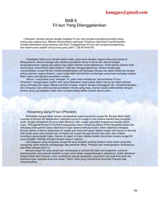 kanggus@gmail.com
                                    BAB 6
                             Fir’aun Yang Ditenggelamkan


   ( Keadaan mereka) serupa dengan keadaan Fir’aun dan pengikut-pengikutnya serta orang-
orang yang sebelumnya. Mereka mendustakan ayat-ayat Tuhannya maka Kami membinasakan
mereka disebabkan dosa-dosanya dan Kami Tenggelamkan Fir’aun dan pengikut-pengikutnya;
dan kesemuanya adalah orang-orang yang zalim. ( QS Al Anfal 54).



      Peradaban Mesir kuno berada dalam waktu yang sama dengan negara kota yang berada di
Mesopotamia, dikenal sebagai satu diantara peradaban tertua di dunia dan dikenal dengan
pengorganisasian negara dan paling maju dalam tatanan sosial dijamannya. Fakta bahwa mereka telah
menemukan tulisan/huruf pada milinium 3 SM dan menggunakannnya, bahwa mereka juga
memanfaatkan sungai Nil dan mereka terselamatkan dari berbagai bahaya luar dalam kaitannya dengan
setting alamiah negara tersebut, nyata-nyata telah memberikan sumbangan yang besar terhadap bangsa
Mesir dalam peningkatan peradaban mereka.
      Namun, masyarakat yang “beradab” ini, pada masa berlakunya “pemerintahan Fir’aun
(Pharaoh)” menggunakan system kafir yang disebutkan secara jelas dalam Aal qur’an dalam bahasa
yang amat jelas dan lugas. Mereka bersifat congkak, angkuh dengan kebanggaan diri, mengesampingkan
dan mengutuk. Dan akhirnya baik peradaban mereka yang maju, tatanan sosial politik bahkan dengan
tentara yang kuat sekalipun tidak bisa menyelamatkan ketika mereka dihancurkan.




      Wewenang Sang Fir’aun (Pharaoh)
     Peradaban bangsa Mesir sangat mendasarkan pada kesuburan sungai Nil. Bangsa Mesir telah
menetap di lembah Nil dikarenakan melimpahnya air di sungai ini dan karena mereka bisa mengolah
tanah dengan persediaan air yang telah diberikan oleh sungai yang tidak tergantung kepada musim
hujan. Ahli sejarah Ernest H Gombrich mengaakan dalam tulisannya bahwa Afrika sangatlah panas dan
terkadang tidak pernah sama sekali turun hujan selama berbulan-bulan. Inilah sebabnya mengapa
banyak daerah di benua yang besar ini sangat luar biasa keringnya. Bagian-bagian dari benua ini tertutup
oleh lautan pasir yang sangat luas. Di kedua sisi sungai Nil juga tertutup oleh pasir dan di Mesir
sendiripun jarang terjadi hujan. Namun di negeri ini hujan tidaklah terlalu dibutuhkan karena sungai Nil
yang mengalir melintas ditengah-tengah seluruh negara33.
     Jadi siapapun yang nenguasai sungai Nil yang sangtlah penting tersebut maka dialah yang bisa
menguasai asset terbesar perdagangan dan pertanian Mesir. Pharaoh bisa melangengkan dominasinya
atas Mesir dengan jalan ini.
     Bentuk sungai Nil yang sempit dan memanjang di Lembah Nil tidak memungkinkan unit-tunit
kependudukan yang berada disekitar sungai untuk terlalu mengembangkan wilayahnya. Itulah sebabnya
bangsa Mesir lebih memilih untuk membentuk sebuah peradaban yang terdiri dari kota-kota kecil dan
perkampungan daripada kota-kota besar. Faktor inilah yang memperkuat dominasi Pharaoh atas
masyarakatnya.




                                                                                                      64
 