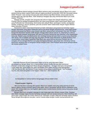 kanggus@gmail.com
       Raja Menes dikenal sebagai pharaoh Mesir pertama yang menyatukan seluruh Mesir kuno untuk
pertama kalinya dalam sejarah dalam sebuah negara persatuan kurang lebih 3000 SM. Kenyaaan bahwa
istilah “Pharaoh ” asal usulnya merujuk pada istana dimana raja Mesir berada, namun pada saat itu
menjadi gelar dari raja-raja Mesir. Inilah sebabnya mengapa raja yang memerintah Mesir kuno mulai
disebut ” Pharaoh”.
      Sebagai pemilik, pengatur dan penguasa dari seluruh negara dan wilayah-wilayahnya, maka
Pharaoh diterima sebagai pengejawantahan dari dewa yang terbesar dalam kepercayaan Mesir kuno
yang Politheistik dan menyimpang. Administrasi dari wilayah Mesir, pembagian mereka, pendapatan
mereka, singkatnya, seluruh pertanian, jasa dan produksi dalam batas-batas wilayah negara dikelola
dalam kekuasan Pharaoh.
      Absolutisme dalam masa kepemimpinannya telah melengkapi penguasaannya terhadap negara
dengan kekuasaan yang dapat melakukan semua hal sesuai dengan keinginannnya. Tepat pada dinasti
pertama kekuasaannya Menes yang menjadi raja Mesir yang berhasil menyatukan Hulu dan Hilir Mesir,
Sungai Nil diserahkan kepada publik dengan menggunakan saluan-saluran air. Disamping itu seluruh
produksi berada dibawah penguasaan dan seluruh produksi barang dan jasa diberikan untuk kepentingan
sang raja. Rajalah yang mendistribusikan dan membagi barang dan jasa dalam proporsi yang diinginkan
oleh rakyat. Hal ini tidaklah sulit bagi raja yang telah memiliki suatu kekuasaan di daeah tersebut untuk
menempatkan rakyat dalam kepatuhan Raja Mesir atau yang nantinya bernama Pharaoh dan dia
mengaku dirinya sebagai Makhluk suci yang memegang kekuasan yang besar dan mencakupi semua
kebutuhan rakyatnya dan ia mengubah dirinya menjadi tuhan. Para Pharaoh benar-benar percaya bahwa
diri mereka adalah tuhan.




   Kata-kata Pharaoh (Fir’aun) disebutkan dalam al Qur’an yang digunakan dalam
percakapannya dengan Musa, hal ini membuktikan bahwa mereka percaya atas ketuhanan
Pharaoh. Ia mencoba mengancam Musa dengan mengatakan ;” Sungguh jika kamu menyembah
Tuhan selain aku, benar-benar aku akan menjadikan kamu salah seorang yang dipenjarakan”.
( QS Asy-Syu’ara 29), dan berkata Fir-aun kepada orang-orang di sekelilingnya ;” Hai Pembesar
kaumku, aku tidak mengetahui tuhan bagimu selain aku”. (QS Al Qashas 38).




      Ia mengatakan ini semua karena menganggap dirinya adalah tuhan.


      Kepercayaan Agama
     Menurut Herodotus seorang ahli sejarah, Mesir kuno adalah umat yang paling beriman di dunia.
Namun agama mereka bukanlah agama yang sejati, namun merupakan sebuah bentuk politheisme yang
sesat. Dan mereka tidak bisa meningalkan agama sesat mereka karena mereka orang-orang yang sangat
kolot (konservatif).
    Bangsa Mesir kuno sangatlah dipengaruhi oleh lingkungan alam dimana mereka hidup. Keadaan
alam Mesir menjaga negara tersebut terhadap serangan dari luar secara sempurna. Mesir dikelilingi oleh
gurun pasir, pegunungan dan lautan disemua sisi. Serangan mungkin dilakukan terhadap negara tersebut
hanya dengan kemungkinan dua jalan, namun mereka dapat dengan mudah mempertahankan diri.




                                                                                                      65
 