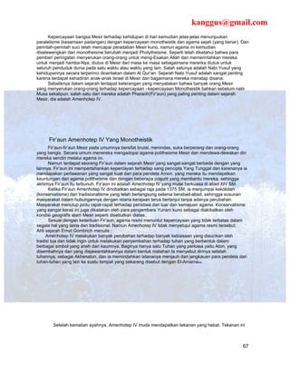 kanggus@gmail.com
      Kepercayaan bangsa Mesir terhadap kehidupan di hari kemudian jelas-jelas menunjuukan
paralelisme (kesamaan padangan) dengan kepercayaan monotheistik dan agama sejati (yang benar). Dan
perintah-perintah suci telah mencapai peradaban Mesir kuno, namun agama ini kemudian
diselewengkan dari monotheisme berubah menjadi Pholytheisme. Seperti telah diketahui bahwa para
pemberi peringatan menyerukan orang-orang untuk meng-Esakan Allah dan memerintahkan mereka
untuk menjadi hamba-Nya, diutus di Mesir dari masa ke masa sebagaimana mererka diutus untuk
seluruh penduduk dunia pada satu waktu atau waktu yang lain. Salah satunya adalah Nabi Yusuf yang
kehidupannya secara terperinci diceritakan dalam Al Qur’an. Sejarah Nabi Yusuf adalah sangat penting
karena terdapat kehadiran anak-anak Israel di Mesir dan bagaimana mereka menatap disana.
      Sebaliknya dalam sejarah terdapat keterangan yang menyatakan bahwa banyak orang Mesir
yang menyerukan orang-orang terhadap kepercayaan –kepercayaan Monotheistik bahkan sebelum nabi
Musa sekalipun, salah satu dari mereka adalah Pharaoh(Fir’aun) yang paling penting dalam sejarah
Mesir, dia adalah Amenhotep IV.




     Fir’aun Amenhotep IV Yang Monotheistik
      Fir’aun-fir’aun Mesir pada umumnya bersifat brutal, menindas, suka berperang dan orang-orang
yang bengis. Secara umum menereka mengadopsi agama politheisme Mesir dan mendewa-dewakan diri
mereka sendiri melalui agama ini.
      Namun terdapat seorang Fir’aun dalam sejarah Mesir yang sangat-sangat berbeda dengan yang
lainnya. Fir’aun ini mempertahankan kepercayan terhadap sang pencipta Yang Tunggal dan karenanya ia
mendapakan perlawanan yang sangat kuat dari para pendeta Amon, yang mereka itu mendapatkan
keuntungan dari agama politheisme dan dengan beberapa prajurit yang membantu mereka, sehingga
akhirnya Fir’aun itu terbunuh. Fir’aun ini adalah Amenhotep IV yang mulai berkuasa di abad XIV SM.
      Ketika Fir’aun Amenhotep IV dinobatkan sebagai raja pada 1375 SM, ia menjumpai kekolotan
(konservatisme) dan tradisionalisme yang telah berlangsung selama berabad-abad, sehingga susunan
masyarakat dalam hubungannya dengan istana kerajaan terus berlanjut tanpa adanya perubahan.
Masyarakat menutup pintu rapat-rapat terhadap peristiwa dari luar dan kemajuan agama. Konservatisme
yang sangat keras ini juga dikatakan oleh para pengembara Yunani kuno sebagai diakibatkan oleh
kondisi geografis alam Mesir seperti disebutkan diatas.
      Sesuai dengan ketentuan Fir’aun, agama resmi menuntut kepercayaan yang tidak terbatas dalam
segala hal yang lama dan tradisional. Namun Amenhotep IV tidak menyetujui agama resmi tersebut.
Ahli sejarah Ernst Gombrich menulis :
     Amenhotep IV melakukan banyak perubahan terhadap banyak kebiasaan yang disucikan oleh
tradisi tua dan tidak ingin untuk melakukan penyembahan terhadap tuhan yang berbentuk dalam
berbagai simbol yang aneh dari kaumnya. Baginya hanya satu Tuhan yang perkasa yaitu Aton, yang
disembahnya dan yang diejawantahkannya dalam bentuk matahari Ia menyebut dirinya setelah
tuhannya, sebagai Akhenaton, dan ia memindahkan istananya menjauh dari jangkauan para pendeta dari
tuhan-tuhan yang lain ke suatu tempat yang sekarang disebut dengan El-Amarna34.




       Setelah kematian ayahnya, Amenhotep IV muda mendapatkan tekanan yang hebat. Tekanan ini



                                                                                                 67
 