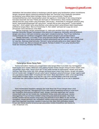 kanggus@gmail.com
disebabkan oleh kenyataan bahwa ia membangun sebuah agama yang berdasarkan paham monotheisme
dengan mengubah agama tradisional politheisme Mesir dan memcoba untuk melakukan perubahan-
perubabahan yang radikal dalam berbagai bidang. Namun para pemimpin Thebes tidak
memperbolehkannya untuk menyampaikan pesan dari agama ini. Amenhotep IV dan orang-orangnya
kemudian berpindah dari kota Thebes dan bermukim di Tell-El-Amarna. Disini mereka membangun
sebuah kota baru yang modern yang dinamakan ”Akh-et-aton”. Amenhotep IV mengubah namanya yang
berarti “kesenangan/kesayangan dari sang Amon” menjadi Akh-en-aton yang berarti “Tunduk kepada
sang Aton”. Amon adalah nama yang diberikan untuk patung (totem) yang terbesar dalam kepercayaan
politheisme bangsa Mesir. Menururt Amenhotep IV, Aton adalah “pencipta dari surga dan dunia”,
penyamaan nama sebutannya untuk Allah.
      Merasa terganggu dengan perkembangan ini, maka para pendeta Amon ingin merenggut
kekuatan Akhenaton dengan menciptakan krisis ekonomu di negaranya. Akhenaton akhirnya terbunuh
dengan cara diracun oleh para komplotan yang ingnin menghancurkannya. Para Fir’aun berikutnya
merasa khawatir dan merekapun tenggelam dalam pelukan pengaruh para pendea tersebut.
      Setelah Akhenaton, muncullah Fir’aun yang berkuasa dengan kekuatan militer. Hal ini sekali
lagi mengakibatkan tradisi lama politheisme menjadi berkembang luas dan adanya usaha untuk kembali
ke masa lalu. Beberapa abad kemudian, Ramses II yang berkuasa paling lama dalam sejarah Mesir
diangkat menjadi raja. Menurut banyak ahli sejarah, Ramses II adalah Fir’aun yang menyiksa Bani
Israel dan berperang terhadap Nabi Musa35.




     Datangnya Musa Sang Nabi
    Karena kefanatikan mereka yang sangat hebat maka bangsa Mesir kuno tidak mau meninggalkan
kepercayaan lama mereka. Beberapa orang datang kepada mereka dengan mengumumkan risalah untuk
menyembah hanya Allah, namun kaum dari Fir’aun selalu kembali ke kepercayaan mereka yang sesat.
Akhirnya, Nabi Musa diutus oleh Allah sebagai pembawa pesan (rasul) bagi mereka, dengan dua alasan,
karena mereka telah mengambil sebuah sistem penuh kepalsuan yang bertentangan dengan agama sejati
dan juga karena mereka telah memperbudak Bani Israel. Musa diperintahkan selain untuk mengundang
bangsa Mesir terhadap agama yang haq dan juga untuk menyelamatkan anak-anak Israel dari
perbudakan dan menunjukkan kepada mereka jalan yang benar. Dalam Al qur’an hal ini diebutkan :




     Kami membacakan kepadamu sebagian dari kisah Musa dan Fir’aun dengan benar untuk
orang-orang yang beriman. Sesugguhnya Fir’aun telah berbuat sewenang-wenang di muka bumi
dan menjadikan penduduknya berpecah belah, dengan menindas segolongan dari mereka,
menyembelih anak laki-laki mereka dan membiarkan khidup anak-anak peempuan mereka.
Sesungguhnya Fir’aun termasuk kedalam orang-orang yang berbuat kerusakan. Dan Kami
hendak memberi karunia kepada orang-orang yang tertindas di bumi (Mesir) itu dan hendak
menjadikan mereka pemimpin dan menjadikan mereka orang-orang yang mewarisi (bumi), dan
akan Kami teguhkan kedudukan mereka di muka bumi dan akan Kami perlihatkan kepada
Fir’aun dan Haman beserta tentaranya apa yang selalu mereka khawatirkan dari mereka itu.
( QS. Al-Qashash 3-6).




                                                                                                68
 