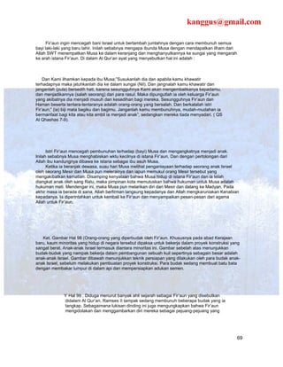 kanggus@gmail.com

      Fir’aun ingin mencegah bani Israel untuk bertambah jumlahnya dengan cara membunuh semua
bayi laki-laki yang baru lahir. Inilah sebabnya mengapa ibunda Musa dengan mendapatkan ilham dari
Allah SWT menempatkan Musa ke dalam keranjang dan menghanyutkannya ke sungai yang mengarah
ke arah istana Fir’aun. Di dalam Al Qur’an ayat yang menyebutkan hal ini adalah :



    Dan Kami ilhamkan kepada ibu Musa;”Susukanlah dia dan apabila kamu khawatir
terhadapnya maka jatuhkanlah dia ke dalam sungai (Nil). Dan jangnalah kamu khawatir dan
janganlah (pula) bersedih hati, karena sesungguhnya Kami akan mengembalikanya kepadamu,
dan menjadikannya (salah seorang) dari para rasul. Maka dipungutlah ia oleh keluarga Fir’aun
yang akibatnya dia menjadi musuh dan kesedihan bagi mereka. Sesungguhnya Fir’aun dan
Haman beserta tentara-tentaranya adalah orang-orang yang bersalah. Dan berkatalah istri
Fir’aun;” (ia) biji mata bagiku dan bagimu. Janganlah kamu membunuhnya, mudah-mudahan ia
bermanfaat bagi kita atau kita ambil ia menjadi anak”, sedangkan mereka tiada menyadari. ( QS
Al Qhashas 7-9).




      Istri Fir’aun mencegah pembunuhan terhadap (bayi) Musa dan mengangkatnya menjadi anak.
Inilah sebabnya Musa menghabiskan wktu kecilnya di istana Fir’aun. Dan dengan pertolongan dari
Allah ibu kandungnya dibawa ke istana sebagai ibu asuh Musa.
      Ketika ia beranjak dewasa, suau hari Musa melihat penganiayaan terhadap seorang anak Israel
oleh seorang Mesir dan Musa pun melerainya dan iapun memukul orang Mesir tersebut yang
mengakibatkan kematian. Disamping kenyataan bahwa Musa hidup di istana Fir’aun dan ia telah
diangkat anak oleh sang Ratu, maka pimpinan kota memutuskan bahwa hukuman untuk Musa adalah
hukuman mati. Mendengar ini, maka Musa pun melarikan diri dari Mesir dan datang ke Madyan. Pada
akhir masa ia berada di sana, Allah berfirman langsung kepadanya dan Allah mengkaruniakan Kenabian
kepadanya. Ia diperintahkan untuk kembali ke Fir’aun dan menyampaikan pesan-pesan dari agama
Allah untuk Fir’aun.




   Ket. Gambar Hal 98 (Orang-orang yang diperbudak oleh Fir’aun. Khususnya pada abad Kerajaan
baru, kaum minoritas yang hidup di negara tersebut dipaksa untuk bekerja dalam proyek konstruksi yang
sangat berat. Anak-anak Israel termasuk diantara minoritas ini. Gambar sebelah atas menunjukkan
budak-budak yang nampak bekerja dalam pembangunan sebuah kuil sepertinya sebagain besar adalah
anak-anak Israel. Gambar dibawah menunjukkan teknik persiapan yang dilakukan oleh para budak anak-
anak Israel, sebelum melakukan pembuatan proyek konstruksi. Para budak sedang membuat batu bata
dengan membakar lumpur di dalam api dan mempersiapkan adukan semen.




                Hal 99 . Diduga menurut banyak ahli sejarah sebagai Fir’aun yang disebutkan
              didalam Al Qur’an, Ramses II tampak sedang membunuh beberapa budak yang ia
              tangkap. Sebagaimana lukisan dinding ini juga mengungkapkan bahwa Fir’aun
              mengidolakan dan menggambarkan diri mereka sebagai pejuang-pejuang yang




                                                                                                    69
 