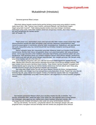 kanggus@gmail.com
                            Mukaddimah (Introduksi)


      Generasi-generasi Masa Lampau


    Belumkah datang kepada mereka berita penting tentang orang-orang yang sebelum mereka,
(yaitu) kaum Nuh, ‘Aad, Tsamud, kaum Ibrahim, penduduk Madyan, dan (penduduk) negeri-
negeri yang telah musnah?. Telah datang kepada mereka rasul-rasul dengan membawa
keterangan yang nyata; maka Allah tidaklah sekali-kali menganiaya mereka, akan tetapi mereka
lah yang menganiaya diri mereka sendiri.
(QS. At-Taubah: 70)




       Pesan-pesan suci, disampaikan untuk umat manusia oleh Allah melalui utusan-utusan-Nya, telah
dikomunikasikan kepada kita sejak penciptaan umat manusia, Beberapa masyarkat/kaum telah
menerima pesan/ajaran ini sementara yang lain telah mengingkarinya. Adakalanya, ada sejumlah kecil
dari suatu masyarakat yang mau menerima perintah suci tersebut mengikuti seorang pembawa
risalah(nabi).
       Namun sebagian besar dari masyarakat yang telah didatangi risalah suci tersebut tidak bersedia
menerimanya. Mereka tidak hanya mengabaikan pesan suci yang disampaikan oleh sang pembawa
pesan, namun juga berusaha untuk melakkan perbuatan keji terhadap para pembawa pesan dan para
pengikutnya. Para pembawa pesan suci tersebut biasanya dituduh serta difitnah sebagai “pembohong,
sihir, orang yang sakit gila dan penuh dengan kesombongan” dan menjadi pemimpin dari banyak orang
yang harus mereka cari-cari untuk dibunuh.
       Semua hal yang diinginkan oleh para nabi dari kaumnya adalah kepatuhan mereka kepada
Allah. Mereka tidak meminta uang ataupun berbagai keuntungan dunia lainnya sebagai balasan. Dan
juga mereka tidak berusaha memaksa kaum mereka. Yang mereka inginkan hayalah mengajak kaum
mereka kepada agama yang haq dan bahwa mereka seharusnya memulai sebuah jalan hidup yang
berbeda bersama dengan para pengikutnya terpisah dari masyarkat.
       Apa yang telah terjadi antara Syu’aib dan kaum Madyan dimana dia diutus, menggambarkan
hubungan antara nabi dengan kaumnya sebagaimana yang disebutkan dimuka. Reaksi dari suku Syu’aib
terhadap Syu’aib, yang menyerukan kepada mereka untuk beriman kepada Allah dan menghentikan
semua tindakan ketidakadian yang telah mereka lakukan, dan bagaimana itu semua berakhir sangatlah
menarik :




   Dan kepada (penduduk) Madyan (Kami utus) saudara mereka Syu’aib, Ia berkata: “Hai
kaumku sembahlah Allah, sekali-kali tiada Tuhan selain Dia. Dan jaganlah kamu kurangi takaran
dan timbangan, sesungguhnya aku melihat kamu dalam keadaan yang baik (mampu) dan
sesungguhnya aku khawatir terhadapmu akan azab hari yang membinasakan (kiamat).”
   Dan Syu’aib berkata: “hai kaumku, cukupkanlah takaran dan timbangan dengan adil, dan
janganlah kamu merugikan manusia terhadap hak-hak mereka dan janganlah kamu berbuat




                                                                                                   7
 