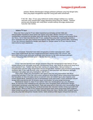 kanggus@gmail.com
                  perkasa. Mereka dilambangkan sebagai pahlawan-pahlawan yang tingi dengan bahu
                  lebar yang dapat mengalahkan sejumlah orang pada waktu bersamaan.


               Hal 100 . Atas : Fir’aun yang melihat diri mereka sebagai mahkluk suci, mereka
              mencoba untuk nampak lebih unggul dibanding orang-orang lain. Bawah : Tawanan
              perang yang ditangkap oleh orang Mesir nampak sedang menunggu pelaksanaan
              hukuman mati mereka.



      Istana Fir’aun
     Musa dan Harun pergi ke Fir’aun dalam kepatuhannya terhadap perintah Allah dan
menyampaikan kepadanya pesan-pesan dari agama yang sejati. Mereka memina Fir’aun untuk
menghentikan penyisaannya terhadap anak-anak Israel dan membiarkan mereka pergi bersama Musa
dan Harun. Hal ini tidak bisa diterima oleh Fir’aun, apalagi Musa yang telah dipeliharanya bertahun-
tahun semenjak kecil dan yang nantinya kemungkinan besar adalah menjadi pewaris tahta, menentang
Fir’aun dan berbicara kepadanya dengan cara seperti itu. Dengan alasan itu Fir’aun menuduh Musa
tidak berterima kasih kepadanya:




   Fir’aun menjawab;” Bukankah kami telah mengasuhmu di dalam (keluarga) kami, waktu
kamu masih kanak-kanak dan kamu tinggal bersama kami beberpa tahun dari umurmu, dan
kamu telah berbua suatu perbuatan yang telah kamu lakukan itu dan kamu termasuk golongan
orang-orang yang tidak membalas guna”. ( QS Asy Syu’araa; 18-19).



       Fir’aun mencoba bermain-main dengan perasaan Musa dan mempengaruhi kata hatinya. Fir’aun
berkata bahwa ia dan istrinyalah yang telah membesarkan Musa, maka Musa lah seharusnya yang harus
patuh kepada Fir’aun. Terlebih lagi Musa telah membunuh seorang Mesir. Semua tindakan ini
mengharuskan hukuman yang sangat berat menurut bangsa Mesir. Keadaan yang emosional yang dicoba
diciptakan oleh Fir’aun juga ditujukan untuk mempengaruhi para pemimpin dari rakyatnya, sehingga
merekapun menyetujui apa yang disampaikan oleh Fir’aun.
       Dilain pihak, risalah yang disampaikan oleh agama yang haq yang disampaikan oleh Musa
mengurangi kekuasan Fir’aun dan menurunkan derajatnya sama seperti halnya orang-orang kebanyakan.
Dari kenyataan ini akan terungkap bahwa ia bukanlah tuhan dan terlebih lagi ia akan dipaksa untuk
tunduk kepada Musa. Disamping itu jika ia membebaskan anak-anak Israel, ia akan kehilangan banyak
tenaga kerja yang penting dan hal tersebut dapat menimbulkan hal yang sangat berbahaya.
       Berdasarkan alasan ini, maka Fir’aun bahkan tidak mau mendengarkan apa yang dikatakan
Musa. Ia mencoba untuk meledeknya dan mencoba untuk mengubah pokok pembicaraan dengan
menanyakan pertanyaan yang tidak berarti. Pada saat yang sama ia mencoba untuk menempatkan Musa
dan Harun sebagai orang-orang yang membuat keonaran dan menuduh mereka mempunyai motif-motif
politik tertentu. Akhirnya baik Fir’aun maupun para pemimpin kaum serta orang-orang dalam lingkaran
dekat mereka kecuali para tukang sihir tidak mematuhi Musa dan Harun. Mereka tidak mengikuti agama
yang haq yang telah ditunjukkan kepada mereka. Itulah sebabnya Allah segera mengirimkan bencana




                                                                                                       70
 