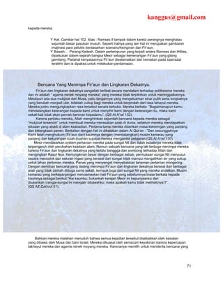 kanggus@gmail.com
kepada mereka.


                Ket. Gambar hal 102. Atas : Ramses II tampak dalam kereta perangnya menghalau
              sejumlah besar pasukan musuh. Seperti halnya yang lain hal ini merupakan gambaran
              imajinasi para pelukis berdasarkan scenario/keinginan dari Fir’aun.
                Bawah : : Perang Kadesh. Dalam pertempuran yang terjadi antara Ramses dan Hitties,
              dipalsukan dalam sejarah bangsa Mesir sebagai kemenangan Fir’aun yang gilang
              gemilang. Padahal kenyataannya Fir’aun diselamatkan dari kematian pada saat-saat
              terakhir dan ia dipaksa untuk melakukan perdamaian.




     Bencana Yang Menimpa Fir’aun dan Lingkaran Dekatnya.
     Fir’aun dan lingkaran dekatnya sangatlah terlibat secara mendalam terhadap politheisme mereka
dan ini adalah “ agama nenek moyang mereka” yang mereka tidak terpikirkan untuk meninggalkannya.
Meskipun ada dua mukjizat dari Musa, yaitu tangannya yang mengeluarkan sinar putih serta tongkatnya
yang berubah menjadi ular, tidaklah cukup bagi mereka untuk berpindah dari rasa tahayul mereka.
Mereka justru mengungkapkan rasa tersebut secara terbuka. Mereka berkata :”Bagaimanapun kamu
mendatangkan keterangan kepada kami untuk menyihir kami dengan keterangan itu, maka kami
sekali-kali tidak akan pernah beriman kepadamu”. (QS Al A’raf 132).
     Karena perilaku mereka, Allah mengirimkan sejumlah bencana kepada mereka sebagai
“mukjizat tersendiri” untuk membuat mereka merasakan azab di dunia, sebelum mereka mendapatkan
siksaan yang abadi di alam keabadian. Pertama-tama mereka diberikan masa kekeringan yang panjang
dan kelangkaan panen. Berkaitan dengan hal ini dikatakan dalam Al Qur’an : ”Dan sesungguhnya
Kami telah menghukum (Fir’aun dan) kaumnya dengan (mendatangkan) musim kemarau yang
panjang dan kekurangan buah-buahan supaya mereka mengambil pelajaran.(QS Al A’raf 130).
    Mesir mendasarkan system pertanian mereka pada sungai Nil dan itulah sebabnya mereka tidak
terpengaruh oleh perubahan keadaan alam. Namun sebuah bencana yang tak terduga menimpa mereka
karena Fir’aun dan lingkaran dekatnya yang terlalu banggga dan sombong terhadap Allah dan
mengingkari Rasul Nya. Kemungkinan besar dengan berbagai sebab, permukaan sungai Nil menyusut
secara mencolok dan saluran irigasi yang berasal dari sungai tidak mampu mengalirkan air yang cukup
untuk lahan pertanian mereka. Panas yang menyengat menyebabkan tanaman pertanian mongering.
Dengan demikian bencana yang datang menimpa Fir’aun dan lingkaran dekatnya berasal dari berbagai
arah yang tidak pernah diduga sama sekali, termsuk juga dari sungai Nil yang mereka andalkan. Musim
kemarau yang berkepanjangan mencemaskan hati Fir’aun yang sebelumnya biasa berkata kepada
kaumnya sebagai berikut:”Hai kaumku, bukankah kerajan Mesir ini kepunyaanku dan
(bukankah ) singai-sungai ini mengalir dibawahku; maka apakah kamu tidak melihat(nya)?”.
(QS AZ Zukhruf 51).




    Bahkan mereka malahan menuduh bahwa semua kejadian tersebut disebabkan oleh kesialan
yang dibawa oleh Musa dan bani Israel. Mereka dikuasai oleh semacam keyakinan karena kepercayan
takhayul mereka dan agama nenek moyang mereka. Karenanya memilih untuk menderita bencana yang




                                                                                                 71
 