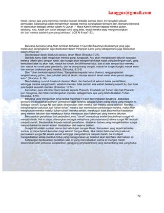 kanggus@gmail.com
hebat, namun apa yang menimpa mereka tidaklah terbatas sampai disini. Ini hanyalah sebuah
permulaan. Selanjutnya Allah mengirimkan kepada mereka serangkaian bencana lain. Bencana-bencana
ini disebutkan sebagai berikut dalam Al Qur’an : “ Maka Kami kirimkan kepada mereka taufan,
belalang, kutu, katak dan darah sebagai bukti yang jelas, tetapi mereka tetap menyombongkan
diri dan mereka adalah kaum yang berdosa”. ( QS Al A’raaf 133).




    Bencana-bencana yang Allah kirimkan terhadap Fir’aun dan kaumnya disekitarnya yang juga
melakukan pengingkaran juga disebutkan dalam Perjanjian Lama yang sebagaimana juga disebutkan
dalam Al Qur’an :’
    Dan terdapat darah diseluruh penjuru tanah Mesir (Eksodus 7.21).
    Dan bila kamu tidak megijinkan mereka pergi, tunggulah, Aku akan menghantam seluruh kawasan
mereka (Mesir-pen) dengan katak, dan sungai akan mengalirkan katak-katak yang berlimpah-ruah, yang
kemudian katak itu akan naik, masuk ke rumah, ke bilik/kamar tidur, dan di atas tempat tidur mereka,
dan masuk ke rumah para pembantu, dan ke orang-orang banyak, masuk ke tungku-tungku masak serta
bak adonan (makanan-pen) mereka. (Eksodus, 8: 2-3)
    Dan Tuhan berkata kepada Musa, “Sampaikan kepada Harun (Aaron), renggangkanlah
tangkai/batang pohon, dan pukullah debu di tanah, niscaya seluruh tanah mesir akan penuh dengan
kutu.” (Eksodus, 8: 16)
    Dan belalang muncul di seluruh daratan Mesir, dan berhenti di seluruh batas pantai Mesir,
sehingga mereka sangat sedih, sebelum mereka, tidak pernah ada wabah belalang seperti itu, dan tidak
pula terjadi sesudah mereka. (Eksodus: 10:14)
    Kemudian, para ahli ilmu hitam berkata kepada Pharaoh, Ini adalah jari Tuhan: dan hati Pharaoh
pun mengeras, dan tidak mendengarkan mereka, sebagaimana apa yang telah dikatakan Tuhan.
(Eksodus, 8:19)
    Bencana yang mengerikan terus terjadi menimpa Fir’aun dan lingkaran dekatnya . Beberapa
bencana ini disebabkan olehpen yembahan objek tertentu sebagai tuhan orang-orang yang musyrik ini.
Sebagai contoh, sungai Nil dan katak dikeramatan oleh mereka dan mereka dewa-dewkan. Mereka
mengharapkan petunjuk dari “tuhan-tuhan” mereka dan memintakan pertolongan mereka, maka Allah
menghukum mereka melalui “tuhan-tuhan” mereka sendiri, merekapun tidak bisa melihat kesalahan
yang mereka lakukan dan merekapun harus membayar atas kekeliruan yang mereka lakukan.
    Berdasarkan penafsiran dari perjanjian Lama, “darah” maksudnya adalah berubahnya sungai Nil
menjadi darah. Hal ini dapat diterangkan sebagai metaphora (perumpamaan) bahwa sungai Nil berubah
menjadi merah. Berdasarkan kepada sebuah penafsiran, dikatakan bahwa yang mengakibatkan sungai
menjadi berwarna merah adalah disebabkan oleh sejenis bakteri.
    Sungai Nil adalah sumber utama dari kehidupan bangsa Mesir. Kerusakan yang terjadi terhadap
sumber ini dapat berarti kematian bagi seluruh bangsa Mesir. Jika bakteri telah menutupi seluruh
permukaam sungai Nil secara penuh sehingga mengubahnya menjadi merah, hal ini dapat
mengakibatkan setiap mahkluk hidup yang menggunakan air tersebut akan terinfeksi oleh bakteri ini.
    Keterangan berdasarkan penelitian saat ini yang menyebabkan warna air menjadi merah
dikarenakan oleh protozoa, zooplankton, ganggang (phytoplankton) yang berkembang baik yang hidup




                                                                                                  72
 