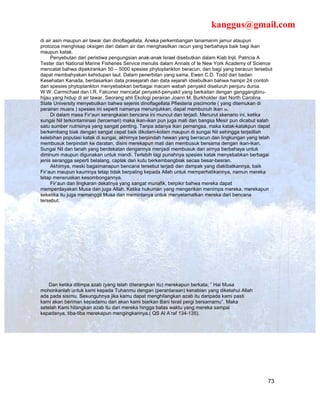 kanggus@gmail.com
di air asin maupun air tawar dan dinoflagellata. Aneka perkembangan tanamanm jamur ataupun
protozoa menghisap oksigen dari dalam air dan menghasilkan racun yang berbahaya baik bagi ikan
maupun katak.
     Penyebutan dari peristiwa pengungsian anak-anak Israel disebutkan dalam Kiab Injil, Patricia A
Tester dari National Marine Fisheries Service menulis dalam Annals of te New York Academy of Science
mencatat bahwa dipekirankan 50 – 5000 spesies phytoplankton beracun, dan bagi yang beracun tersebut
dapat membahyakan kehidupan laut. Dalam penerbitan yang sama, Ewen C.D. Todd dari badan
Kesehatan Kanada, berdasarkan data prasejarah dan data sejarah idsebutkan bahwa hampir 24 contoh
dari spesies phytoplankton menyebabkan berbagai macam wabah penyakit diseluruh penjuru dunia.
W.W. Carmichael dan I.R. Falconer mencatat penyakit-penyakit yang berkaitan dengan ganggangbiru-
hijau yang hidup di air tawar. Seorang ahli Ekologi perairan Joann M. Burkholder dari North Carolina
State University menyebutkan bahwa sejenis dinoflagellata Pfiesteria piscimorte ( yang ditemukan di
perairan muara ) spesies ini seperti namanya menunjukkan, dapat membunuh ikan 36.
     Di dalam masa Fir’aun serangkaian bencana ini muncul dan terjadi. Menurut skenario ini, ketika
sungai Nil terkontaminasi (tercemari) maka ikan-ikan pun juga mati dan bangsa Mesir pun dicabut salah
satu sumber nutrisinya yang sangat penting. Tanpa adanya ikan pemangsa, maka katak-katakpun dapat
berkembang biak dengan sangat cepat baik dikolam-kolam maupun di sungai Nil sehingga terjadilah
kelebihan populasi katak di sungai, akhirnya berpindah hewan yang berracun dan lingkungan yang telah
membusuk berpindah ke daratan, disini merekapun mati dan membusuk bersama dengan ikan-ikan,
Sungai Nil dan tanah yang berdekatan dengannya menjadi membusuk dan airnya berbahaya untuk
diminum maupun digunakan untuk mandi. Terlebih lagi punahnya spesies katak menyebabkan berbagai
jenis serangga seperti belalang, caplak dan kutu berkembangbiak secaa besar-besran.
     Akhirnya, meski bagaimanapun bencana tersebut terjadi dan dampak yang diakibatkannya, baik
Fir’aun maupun kaumnya tetap tidak berpaling kepada Allah untuk memperhatikannya, namun mereka
tetap meneruskan kesombongannya.
     Fir’aun dan lingkaran dekatnya yang sangat munafik, berpikir bahwa mereka dapat
memperdayakan Musa dan juga Allah. Ketika hukuman yang mengerikan menimpa mereka, merekapun
seketika itu juga memanggil Musa dan memintanya untuk menyelamatkan mereka dari bencana
tersebut:




    Dan ketika ditimpa azab (yang telah diterangkan itu) merekapun berkata; ” Hai Musa
mohonkanlah untuk kami kepada Tuhanmu dengan (perantaraan) kenabian yang diketahui Allah
ada pada sisimu. Sesunguhnya jika kamu dapat menghilangkan azab itu daripada kami pasti
kami akan beriman kepadamu dan akan kami biarkan Bani Israil pergi bersamamu”. Maka
setelah Kami hilangkan azab itu dari mereka hingga batas waktu yang mereka sampai
kepadanya, tiba-tiba merekapun mengingkarinya.( QS Al A’raf 134-135).




                                                                                                   73
 