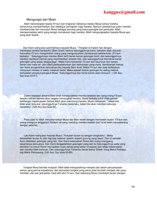 kanggus@gmail.com
      Mengungsi dari Mesir
   Allah menerangkan kepda Fir’aun dan lingkaran dekatnya melalui Musa bahwa mereka
seharusnya memperhatikan dan sekaligus peringatan bagi mereka. Namum jawabannya justru mereka
memberontak dan menuduh Musa sebagai seorang yang kesurupan/gila dan pendusta. Allah
mempersiapkan akhir yang sangat memalukan bagi mereka, Allah mengungkapkan kepada Musa apa
yang akan terjadi :




   Dan Kami wahyukan (perintahkan) kepada Musa; “ Pergilah di malam hari dengan
membawa hamba-hamba-Ku (Bani Israil), karena sesungguhnya kamu sekalian akan disusuli.
Kemudian Fir’aun mengirimkan orang yang mengumpulkan (tentaranya) kekota-kota. (Fir’aun
berkata): “ Sesungguhnya mereka (Bani Isril) benar-bemar golongan kecil, dan sesungguhnya
mereka membuat hal-hal yang menimbulkan amarah kita, dan sesungguhnya kita benar-benar
golongan yang selalu terjaga-jaga”. Maka Kami keluarkan Fir’aun dan kaumnya dari taman-
taman dan mata air, dan (dari) perbendaharaan dan kedudukan yang mulia, demikianlah halnya
dan Kami anugerahkan semuanya (itu) kepada Bani Israil. Maka Fir’aun dan bala tentaranya
menyusuli mereka di waktu matahari terbit. Maka setelah kedua golongan itu saling melihat,
berkatalah pengikut-pengikut Musa: “Sesungguhnya kita benar-benar akan tersusul”. ( QS Asy-
Syu’araa 52-61).




    Dalam keadaan dimana Bani Israil merasa bahwa mereka terjebak dan oang-orang Fir’aun
berpikir bahwa mereka akan segera menangkap mereka, Musa berkata untuk tidak pernah
kehilangan kepercayaan bahwa Allah akan menolong mereka: Musa menjawab; “ sekali-kali
tidak akan tersusul; sesungguhnya Tuhanku besertaku, kelak Dia akan memberi petunjuk
kepadaku”. (QS Asy Syu’araa 62).




   Pada saat itu Allah menyelamatkan Musa dan Bani Israel dengan membelah lautan. Fir’aun dan
orang-orangnya tenggelam didalam air yang menutup mereka setelah bani Israil telah menyeberang
dengan selamat.



    Lalu Kami wahyukan kepada Musa:” Pukullah lautan itu dengan tongkatmu”. Maka
terbelahlah lautan itu dan tiap-tiap belahan adalah seperti gunung yang besar. Dan di sanalah
Kami dekatkan golongan yang lain. Dan Kami selamatkan Musa dan orang-orangyang
besertanya semuanya. Dan Kami tenggelamkan golongan yang lain itu Sesungguhnya pada yang
demikian itu benar-benar merupakan suatu tanda yang besar (mukjizat) dan tetapi kebanyakan
dari mereka tidak beriman. Dan sesungguhnya Tuhanmu benar-benar Dialah Yang Maha Perkasa
lagi Maha Penyayang. (QS Asy- Syu’araa 63-68).




  Tongkat Musa bernilai mukjizat. Allah telah mengubahnya menjadi ular dalam penyampaian
wahyu yang perma kepadanya, dan kemudian tongkat yang sama pula berubah menjadi ular yang
menelan ular-ular jadi-jadian hasil ahli sihir Fir’aun. Dan sekarang Musa membelah lautan dengan




                                                                                                   74
 