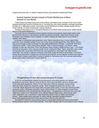 kanggus@gmail.com
tongkat yang sama pula, ini adalah mukjizat terbesar yang diberikan kepada Nabi Musa.


      Apakah kejadian tersebut terjadi di Pantai Mediterania di Mesir
      ataukah di Laut Merah.
    Tidak terdapat pendapat yang sama dimana Musa membelah lautan. Didalam Al Qur’anpun tidak
terdapat keterangan terperinci tentang hal itu, kita tidak bisa yakin akan ketepatan berbagai pandangan
terhdap hal ini. Beberapa sumber menunjukkan pantai Mediterania di Mesir sebagai tempat dimana
lautan terbelah. Di dalam Ensiklopedia Judaica dikatakan;
    Pendapat kebanyakan hari ini mengidentifikasikan Laut Merah dalam pengungsian adalah sebuah
laguna di tepi pantai Mediternia.37.
    David ben Gurion menyatakan bahwa kejadian tersebut kemungkinan dapat terjadi dalam masa
pemerintahan Ramses II, kemungkinan setelah penaklukan Khadesh. Dalam Buku Exodus dalam
Perjanjian Lama dikatakan bahwa kejadian ini terjadi di Migdol dan Baal-Zephon yang terletak di
sebelah utara delta.38
  Pandangan ini didasarkan pada perjanjian Lama. Dalam terjemahan buku Exodus dalam Kitab
perjanjian Lama dikatakan bahwa Fir’aun dan orang-orangnya ditenggelamkan dilaut Merah. Namun
bagi yang berpegang pada pandangan ini, kata yang diterjemahkan sebagai “ Laut Merah (Red Sea)”
sebenarnya adalah “ Lautan alang-alang (Reeds)”. Kata ini dikenal sebagai “Laut Merah” dalam
berbagai sumber dan digunakan untuk menyebutkan lokasi tersebut. Bagaimanapun juga, “ Laut Reeds”
sebenarnya digunakan untuk merujuk kepada Pantai mediterania Mesir. Dalam perjanjian Lama, ketika
menyebutkan jalur yang diikuti oleh Musa dan para pengikutnya, kata Migdol dan Baal-Zephon
disebutkan, dan tempat ini terletak di sebelah utara Delta sungai Nil ditepian pantai Mesir. Laut Reed
(alang-alang) berdsarkan implikasinya mendukung kemungkinan bahwa kejadian tersebut kemungkinan
pernah terjadi di tepian pantai Mesir, karena di daerah ini, berdsarkan dari dari namanya reeds (alang-
alang) yang tumbuh berkat tanah lumpur delta Nil.




      Tenggelamnya Fir’aun dan orang-orangnya Di Lautan.
     Al Qur’an memberitaukan kepada kita tentang aspek yang paling penting dari kejadian
terbelahnya Laut merah. Menurut cerita Al Qur’an, Musa pergi dari Mesir bersama dengan Bani
Israel yang patuh kepadanya. Namun Fir’aun tidak bisa menerima kepergian mereka tanpa
seijinnya. Ia dan tentaranya mengikuti mereka “dalam keangkaramukaan dan dendam” (Qs
Yunus 90). Begitu Musa dan bani Israel telah mencapai tepian pantai, Fir’aun dan tentaranya telah
menyusul mereka. Beberapa orang Bani Israel melihat keadan ini mulai mengeluh kepada Musa.
Menurut Perjanjian Lama mereka berkata kepada Musa :” mengapa kamu membawa kami pergi dari
negeri kami, disana kami diperbudak namun setidak-tidaknya dapat hidup, sekarang kita akan
mati”. Kelemahan dari masyarakat ini juga disebutkan dalam Al Qur’an dalam ayat sebagai
berikut: “ Maka setelah kedua golongan itu saling melihat, berkatalah pengikut-pengikut
Musa;”Sesungguhnya kita benar-benar akan tersusul”.(QS Asy Syu’araa’ 62).
     Kenyataan ini bukanlah yang pertama ataupun yang terakhir bahwa bani Israel menunjukkan
ketidak patuhan mereka. Kaum Musa berkata; “ kami telah ditindas (oleh Fir’aun) sebelum kamu datang




                                                                                                      75
 