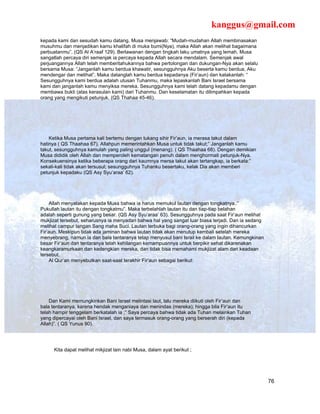 kanggus@gmail.com
kepada kami dan sesudah kamu datang. Musa menjawab: “Mudah-mudahan Allah membinasakan
musuhmu dan menjadikan kamu khalifah di muka bumi(Nya), maka Allah akan melihat bagaimana
perbuatanmu”. (QS Al A’raaf 129). Berlawanan dengan tingkah laku umatnya yang lemah, Musa
sangatlah percaya diri semenjak ia percaya kepada Allah secara mendalam. Semenjak awal
perjuangannya Allah telah memberitahukannya bahwa pertolongan dan dukungan-Nya akan selalu
bersama Musa: “Janganlah kamu berdua khawatir, sesungguhnya Aku beserta kamu berdua, Aku
mendengar dan melihat”. Maka datanglah kamu berdua kepadanya (Fir’aun) dan katakanlah: “
Sesungguhnya kami berdua adalah utusan Tuhanmu, maka lepaskanlah Bani Israel bersama
kami dan janganlah kamu menyiksa mereka. Sesungguhnya kami telah datang kepadamu dengan
membawa bukti (atas kerasulan kami) dari Tuhanmu. Dan keselamatan itu dilimpahkan kepada
orang yang mengikuti petunjuk. (QS Thahaa 45-46).




    Ketika Musa pertama kali bertemu dengan tukang sihir Fir’aun, ia merasa takut dalam
hatinya ( QS Thaahaa 67). Allahpun memerintahkan Musa untuk tidak takut;” Janganlah kamu
takut, sesungguhnya kamulah yang paling unggul (menang). ( QS Thaahaa 68). Dengan demikian
Musa dididik oleh Allah dan memperoleh kematangan penuh dalam menghormati petunjuk-Nya.
Konsekuensinya ketika beberapa orang dari kaumnya mersa takut akan tertangkap, ia berkata:”
sekali-kali tidak akan tersusul; sesungguhnya Tuhanku besertaku, kelak Dia akan memberi
petunjuk kepadaku (QS Asy Syu’araa’ 62).




     Allah menyatakan kepada Musa bahwa ia harus memukul lautan dengan tongkatnya.:”
Pukullah lautan itu dengan tongkatmu”. Maka terbelahlah lautan itu dan tiap-tiap belahan
adalah seperti gunung yang besar. (QS Asy Syu’araa’ 63). Sesungguhnya pada saat Fir’aun melihat
mukjizat tersebut, seharusnya ia menyadari bahwa hal yang sangat luar biasa terjadi. Dan ia sedang
melihat campur tangan Sang maha Suci. Lautan terbuka bagi orang-orang yang ingin dihancurkan
Fir’aun. Meskipun tidak ada jaminan bahwa lautan tidak akan menutup kembali setelah mereka
menyebrang, namun ia dan bala tantaranya tetap menyusul bani Israil ke dalam lautan. Kemungkinan
besar Fir’aun dan tentaranya telah kehilangan kemampuannya untuk berpikir sehat dikarenakan
keangkaramurkaan dan kedengkian mereka, dan tidak bisa memahami mukjizat alam dari keadaan
tersebut.
     Al Qur’an menyebutkan saat-saat terakhir Fir’aun sebagai berikut:




    Dan Kami memungkinkan Bani Israel melintasi laut, lalu mereka diikuti oleh Fir’aun dan
bala tentaranya, karena hendak menganiaya dan menindas (mereka); hingga bila Fir’aun itu
telah hampir tenggelam berkatalah ia ;” Saya percaya bahwa tidak ada Tuhan melainkan Tuhan
yang dipercayai oleh Bani Israel, dan saya termasuk orang-orang yang berserah diri (kepada
Allah)”. ( QS Yunus 90).




      Kita dapat melihat mikjizat lain nabi Musa, dalam ayat berikut ;




                                                                                                     76
 