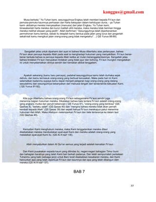 kanggus@gmail.com
    Musa berkata;” Ya Tuhan kami, sesungguhnya Engkau telah memberi kepada Fir’aun dan
pemuka-pemuka kaumnya perhiasan dan harta kekayaan dalam kehidupan dunia, - ya Tuhan
kami- akibatnya mereka menyesatkan (manusia) dari jalan Engkau. Ya Tuhan kami,
binasakanlah harta mereka dan kunci matilah ahti mereka, maka mereka tidak beriman hingga
mereka melihat siksaan yang pedih”. Allah berfirman;” Sesungguhnya telah diperkenankan
permohonan kamu berdua, sebab itu tetaplah kamu berdua pada jalan yang lurus dan janganlah
sekali-kali kamu mengikuti jalan orang-orang yang tidak mengetahui”. . ( QS Yunus 88-89).




     Sangatlah jelas untuk dipahami dari ayat ini bahwa Musa diberitahu atas pertanyaan, bahwa
Fir’aun akan percaya kepada Allah pada saat ia menghadapi hukuman yang menyakitkan. Fir’aun benar-
benar berkata bahwa ia percaya kepada Allah ketika air mulai menenggelamkannya. Sangatlah jelas
bahwa tindakan Fir’aun merupakan tindakan yang tidak jujur dan bohong. Fir’aun mungkin mengatakan
ini untuk menyelamatkan dirinya sendiri dari kematian akibat tenggelam.




    Apakah sekarang (kamu baru percaya), padahal sesungguhnya kamu telah durhaka sejak
dahulu, dan kamu termasuk orang-orang yang berbuat kerusakan. Maka pada hari ini Kami
selamatkan badanmu supaya kamu dapat menjadi pelajaran bagi orang-orang yang datang
sesudahmu dan sesunguhnya kebanyakan dari manusia lengah dari tanda-tanda kekuatan Kami.
( QS Yunus 91-92).



   Kita juga diberitahu bahwa orang-orang Fir’aun sebagaimana Fir’aun sendiri juga
menerima bagian hukuman mereka. Dikatakan bahwa bala tentara Fir’aun adalah orang-orang
yang angkara murka dan penuh kebencian ( QS Yunus 91), “orang-orang yang berdosa” (QS
Qashas 8), “berlaku salah” (QS Qasas 40) dan “mengira bahwa mereka tidak akan pernah
kembali kepada Allah” (QS Qasas 39) dan sepeti halnya Fir’aun merekapun patut menerima
hukuman dari Allah. Maka Allahpun melemparkan Fir’aun dan bala tentaranya ke dalam laut
(QS Qashas 40).




   Kemudian Kami menghukum mereka, maka Kami tenggelamkan mereka dilaut
disebabakan mereka mendustakan ayat-ayat Kami dan mereka adalah orang-orang yang
melalaikan ayat-ayat Kami itu. (QS Al A’raaf 136).


     Allah menyebutkan dalam Al Qur’an semua yang terjadi setelah kematian Fir’aun :

   Dan Kami pusakakan kepada kaum yang ditindas itu, negeri-negeri bahagian Timur bumi
dan bahagian baratnya yang telah Kami beri berkah padanya. Dan telah sempurnalah perkataan
Tuhanmu yang baik (sebagai janji) untuk Bani Israil disebabkan kesabaran mereka, dan Kami
hancurkan apa yang telah diperbuat Fir’aun dan kaumnya dan apa yang telah dibangun oleh
mereka (QS Al A’raaf 137).


                                               BAB 7


                                                                                                77
 