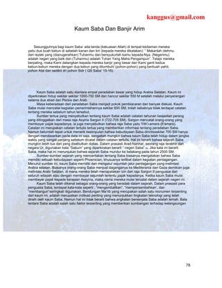 kanggus@gmail.com
                             Kaum Saba Dan Banjir Arim


    Sesungguhnya bagi kaum Saba’ ada tanda (kekuasan Allah) di tempat kediaman mereka
yaitu dua buah kebun di sebelah kanan dan kiri (kepada mereka dikatakan): “ Makanlah olehmu
dari rezeki yang (dianugerahkan) Tuhanmu dan bersyukurlah kamu kepada-Nya. (Negerimu)
adalah negeri yang baik dan (Tuhanmu) adalah Tuhan Yang Maha Pengampun”. Tetapi mereka
berpaling, maka Kami datangkan kepada mereka banjir yang besar dan Kami ganti kedua
kebun-kebun mereka dengan dua kebun yang ditumbuhi (pohon-pohon) yang berbuah pahit,
pohon Atsl dan sedikit dri pohon Sidr ( QS Saba’ 15-16).




      Kaum Saba adalah satu diantara empat peradaban besar yang hidup Arabia Selatan. Kaum ini
diperkirakan hidup sekitar sekitar 1000-750 SM dan hancur sekitar 550 M setelah melalui penyerangan
selama dua abad dari Persia dan Arab.
      Masa keberadaan dari peradaban Saba menjadi pokok pembiacaran dari banyak diskusi. Kaum
Saba mulai mencatat kegiatan pemerintahannya sekitar 600 SM, Inilah sebabnya tidak terdapat catatan
tentang mereka sebelum tahun tersebut.
      Sumber tertua yang menyebutkan tentang kaum Saba adalah catatan tahunan keajadian perang
yang ditinggalkan dari masa raja Asyiria Sargon II (722-705 SM). Sargon mencatat orang-orang yang
membayar pajak kepadanya, ia juga menyebutkan bahwa raja Saba yaitu Yith’i-amara (It’amara).
Catatan ini merupakan catatan tertulis tertua yang memberikan informasi tentang peradaban Saba.
Namun belumlah tepat untuk menarik kesimpulan bahwa kebudayaan Saba dirintissekitar 700 SM hanya
dengan mendasarkan pada data ini saja, sangatlah mungkin bahwa kaum Saba telah hidup dalam jangka
waktu yang sangat panjang sebelum dicatat dalam catatan tertulis. Hal ini berarti bahwa sejarah Saba
mungkin lebih tua dari yang disebutkan diatas. Dalam prasasti Arad-Nannar, seorang raja terakhir dari
negara Ur, digunakan kata “Sabum” yang diperkirakan berarti “ negeri Saba” 39. Jika kata ini berarti
Saba, maka hal ini menunjukan bahwa sejarah Saba mundur ke belakang pada tahun 2500 SM.
      Sumber-sumber sejarah yang menceritakan tentang Saba biasanya mengatakan bahwa Saba
memiliki sebuah kebudayaan seperti Phoenician, khususnya terlibat dalam kegiatan perdagangan.
Menurut sumber ini, kaum Saba memiliki dan mengatur sejumlah jalur perdagangan yang melintasi
Arabia selatan. Biasanya orang-orang Saba menjual daganganya ke Mediterania dan Gaza demikian juga
melintasi Arabi Selatan, di mana mereka telah menapatakan izin dari raja Sargon II penguasa dari
seluruh wilayah atau dengan membayar sejumlah tertentu pajak kepadanya. Ketika kaum Saba mulai
membayar pajak kepada kerajaan Assyiria, maka nama mereka mulai tercatat dalam sejarah negeri ini.
      Kaum Saba telah dikenal sebagai orang-orang yang beradab dalam sejarah. Dalam prasasti para
penguasa Saba, terdapat kata-kata seperti ; “mengembalikan”, “mempersembahkan’, dan
“membangun”seringkali digunakan. Bendungan Ma’rib yang merupakan salah satu monumen terpenting
dari kaum ini, adalah merupakan indikasi penting yang menunjukkan tingkatan teknologi yang telah
diraih oleh kaum Saba. Namun hal ini tidak berarti bahwa angkatan bersenjata Saba adalah lemah. Bala
tentara Saba adalah salah satu faktor terpenting yang memberikan sumbangan terhadap kelangsungan




                                                                                                  78
 