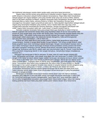 kanggus@gmail.com
dan ketahanan kebudayaan mereka dalam jangka waktu yang lama tanpa keruntuhan.
       Negara Saba memiliki tentara yang paling kuat di kawasan tersebut. Negara mampu melakukan
politik ekspansi (meluaskan wilayah) berkat angkatan bersenjatanya. Negra Saba telah menaklukkan
wilayah-wilayah dari negara Qataban Lama yang memiliki tanah yang luas di benua Afrika. Selama
abad 24 SM dalam ekspedisi ke Magrib, angkatan bersenjata Saba mengalahkan dengan telak angkaan
bersenjata Marcus Aelius Gallus, seorang Gubernur di Mesir dari Kekaisaran Romawi yang
sesungguhnya merupakan negara yang terkuat pada saat itu. Saba dapatlah digambarkan sebagai sebuah
negara yang menerapkan kebijakan yang moderat, namun mereka tidak akan ragu-ragu untuk
menggunakan kekuatan bersenjata jika memang diperlukan. Dengan keunggulan kebudayaan dan
militer, negara Saba merupakan salah satu “super power” di daerah tersebut kala itu.
       Kekuatan angkatan bersenjata Saba yang sangat hebat juga disebutkan di dalam Al Qur’an.
Sebuah ungkapan dari komandan tentara Saba yang diceritakan dalam Al Qur’an menunjukkan rasa
prcaya diri yang sangat besar yang dimiliki oleh tentara Saba. Sang Komandan berkata kepada sang ratu
penguasa Saba ;” Kita adalah orang-orang yang memiliki kekuaan dan (juga) memiliki keberanian
yang sangat ( dalam peperangan), dan keputusan berada ditanganmu; maka pertimbangkanlah
apa yang akan kamu perintahkan”. ( QS an Naml 33).
       Ibukota dari Saba dalah Ma’rib yang sangat makmur, berkat letak geografisnya yang sangat
menguntungkan. Ibukota ini sangat dekat dengan Sungai Adhanah. Titik dimana sungai bertemu Jabal
Balaq sangatlah tepat untuk membangun sebuah bendungan. Dengan memanfaatkan keadaan alam ini,
kaum Saba membangun sebuah bendungan di tempat dimana peradaban mereka pertama kali berdiri,
dan sistem pengairan merekapun dimulai. Mereka benar-benarr mencapai tingkat kemakmuran yang
sangat tingi. Ibukotanya yaitu Ma’rib, adalah salah satu kota termodern saat itu. Penulis Yunani bernama
Pliny yang telah mengunjungi daerah ini dan sangat memujinya, menyebutkan betapa menghijaunya
kawasan ini.40
    Ketinggian dari bendungan di Ma’rib mencapai 16 meter, lebar 60 meter dengan panjang 620
meter. Berdasarkan perhitungan, total wilayah yang dapat diari oleh bendungan ini adalah 9.600 hektar,
dengan 5.300 hektar termasuk dataran bagian selatan bendungan dan sisanya termasuk dataran sebelah
barat seluas 4.300 hektar (pen). Dua dataran ini dihubungkan sebagai “ Ma’rib dan dua dataran tanah “
dalam prasasti Saba41. Ungkapan dalam Al Qur’an yang menyebutkan “ dua buah kebun disisi kiri dan
kanan “menunjukkan akan kebun yang mengesankan dan kebun angur di kedua lembah ini. Berkat
bendungan ini dan system pengairan tersebut maka daerah ini sangnat terkenal memiliki pengairan yang
terbaik dan kawasan paling subur di Yaman. J. Holevy dari Perancis dan Glaser dari Austria
membuktikan berdasarkan dokumen tertulis bahwa bendungan Ma’rib telah ada sejak jaman kuno.
Dalam dokumen tertulis dalam dialek Himer dihubungkan bahwa bendungan ini yang menyebabkan
kawasan ini sangat produktif.
       Bendungan ini diperbaiki secara besar-besaran selama abad 5 dan 6 M. Namun demikian,
perbaikan yang dilakukan ini ternyata tidak mampu memcegah keruntuhan bendungan ini tahun 542
AD. Runtuhnya bendungan tersebut mengakibatkan “banjir besar Arim” yang disebutkan dalam Al
Qur’an serta mengakibatkan kerusakan yang sangat hebat. Kebun-kebun anggur, kebun dan ladang-
ladang pertanian dari kaum Saba yang telah mereka panen selama ratusan tahun benar-benar




                                                                                                    79
 