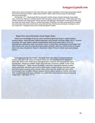 kanggus@gmail.com
dihancurkan secara menyeluruh. Dan kaum Sab apun segera mengalami masa resesi yang terjadi setelah
hancurnya bendungan tersebut. Negeri Saba berakhir dalam waktu tersebut yang dimulai dengan
hancurnya bendungan.
     Ket.Gambar 117 : ( Bendungan Ma’rib yang telah mereka bangun dengan teknologi yang sangat
maju, maka kaum Saba pun menjadi pemilik sistim pengairan yang luas dan maju. Tanah yang subur dan
mereka usahakan dan penguasaan mereka atas jalur perdagangan memberikan mereka gaya hidup yang
luar biasa dan yang mewah. Namun, mereka kemmudian “berpaling” dari Allah yang seharusnya mereka
harus bersyukur atas semua kemurahan yang diberikan-Nya, Karenanya bendungan merekapun runtuh
dan “banjir Arim” menghancurkan semua hasil pencapaian mereka.




     Banjir Arim yang Dikirimkan Untuk Negeri Saba
    Ketika kita mempelajari Al Qur’an serta membandingkannya dengan catatan sejarah
tersebut diatas, maka kita akan melhat kesamaan yang sangat mendasar dalam hal ini. Temuan
arkeologis dan juga catatan sejarah membenarkan apa yang dicatat dalam Al Qur’an.
Sebagaimana disebutkan alam ayat berikut, kaum ini yang tidak mendengarkan peringatan dari
Nabi mereka dan yang menolak atas kepercayaan tersebut, akhirnya mereka dihukum dengan
banjir bah yang mengerikan. Banjir ini disebutkan dalam Al Qur’an dalam ayat-ayat sebagai
berikut :



    Sesungguhnya bagi kaum Saba’ ada tanda (kekuasan Allah) di tempat kediaman
mereka yaitu dua buah kebun di sebelah kanan dan kiri (kepada mereka dikatakan): “
Makanlah olehmu dari rezeki yang (dianugerahkan) Tuhanmu dan bersyukurlah kamu
kepada-Nya. (Negerimu) adalah negeri yang baik dan (Tuhanmu) adalah Tuhan Yang
Maha Pengampun”. Tetapi mereka berpaling, maka Kami datangkan kepada mereka
banjir yang besar dan Kami ganti kedua kebun-kebun mereka dengan dua kebun yang
ditumbuhi (pohon-pohon) yang berbuah pahit, pohon Atsl dan sedikit dari pohon Sidr.
Demikianlah Kami memberi balasan kepada mereka karena kekafiran mereka. Dan kami
tidak menjatuhkan azab (yang demikian itu), melainkan hanya kepada orang-orang yang
sangat kafir. ( QS Saba’ 15-17).




                                                                                               80
 