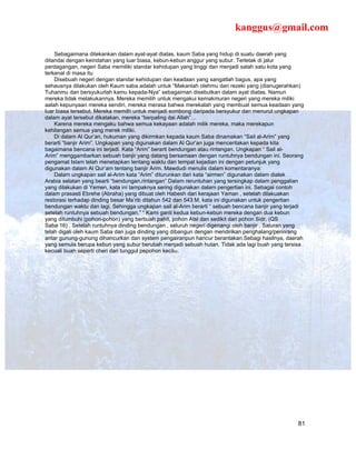 kanggus@gmail.com

    Sebagaimana ditekankan dalam ayat-ayat diatas, kaum Saba yang hidup di suatu daerah yang
ditandai dengan keindahan yang luar biasa, kebun-kebun anggur yang subur. Terletak di jalur
perdagangan, negeri Saba memiliki standar kehidupan yang tinggi dan menjadi salah satu kota yang
terkenal di masa itu
    Disebuah negeri dengan standar kehidupan dan keadaan yang sangatlah bagus, apa yang
sehausnya dilakukan oleh Kaum saba adalah untuk “Makanlah olehmu dari rezeki yang (dianugerahkan)
Tuhanmu dan bersyukurlah kamu kepada-Nya” sebagaiman disebutkan dalam ayat diatas. Namun
mereka tidak melakukannya. Mereka memilih untuk mengakui kemakmuran negeri yang mereka miliki
aalah kepunyaan mereka sendiri, mereka merasa bahwa merekalah yang membuat semua keadaan yang
luar biasa tersebut. Mereka memilh untuk menjadi sombong daripada bersyukur dan menurut ungkapan
dalam ayat tersebut dikatakan, mereka “berpaling dai Allah”…
    Karena mereka mengaku bahwa semua kekayaan adalah milik mereka, maka merekapun
kehilangan semua yang merek miliki.
    Di dalam Al Qur’an, hukuman yang dikirmkan kepada kaum Saba dinamakan “Sail al-Arim” yang
berarti “banjir Arim”. Ungkapan yang digunakan dalam Al Qur’an juga menceritakan kepada kita
bagaimana bencana ini terjadi. Kata “Arim” berarti bendungan atau rintangan. Ungkapan “ Sail al-
Arim” menggambarkan sebuah banjir yang datang bersamaan dengan runtuhnya bendungan ini. Seorang
pengamat Islam telah menetapkan tentang waktu dan tempat kejadian ini dengan petunjuk yang
digunakan dalam Al Qur’am tentang banjir Arim. Mawdudi menulis dalam komentaranya:
    Dalam ungkapan sail al-Arim kata “Arim” diturunkan dari kata “airmen” digunakan dalam dialek
Arabia selatan yang bearti “bendungan,rintangan” Dalam reruntuhan yang tersingkap dalam penggalian
yang dilakukan di Yemen, kata ini tampaknya sering digunakan dalam pengertian ini. Sebagai contoh
dalam prasasti Ebrehe (Abraha) yang dibuat oleh Habesh dari kerajaan Yaman , setelah dilakuakan
restorasi terhadap dinding besar Ma’rib ditahun 542 dan 543 M, kata ini digunakan untuk pengertian
bendungan waktu dan lagi. Sehingga ungkapan sail al-Arim berarti “ sebuah bencana banjir yang terjadi
setelah runtuhnya sebuah bendungan.” “ Kami ganti kedua kebun-kebun mereka dengan dua kebun
yang ditumbuhi (pohon-pohon) yang berbuah pahit, pohon Atsl dan sedikit dari pohon Sidr. (QS
Saba 16) . Setelah runtuhnya dinding bendungan , seluruh negeri digenangi oleh banjir . Saluran yang
telah digali oleh kaum Saba dan juga dinding yang dibangun dengan mendirikan penghalang/perinrang
antar gunung-gunung dihancurkan dan system pengairanpun hancur berantakan.Sebagi hasilnya, daerah
yang semula berupa kebun yang subur berubah menjadi sebuah hutan. Tidak ada lagi buah yang tersisa
kecuali buah seperti cheri dari tunggul pepohon kecil42.




                                                                                                  81
 