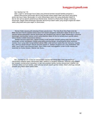 kanggus@gmail.com
   Ket. Gambar hal 119
   Atas :( saat ini, bendungan kaum Saba yang terkenal kembali menjadi fasilitas pengairan ).
   Bawah (Reruntuhan bendungan Ma’rib yang tampak diatas adalah salah satu karya yang paling
pentin dari kaum Saba. Bendungan ini runtuh dikarenakan banjir Arim yang disebutkan dalam Al
Qur’an dan semua daerah pertaniannya dilanda banjir. Daerah itu dihancurkan dengan runtuhnya
bendungan. Negeri Saba kehilangan kekuatan ekonominya dalam waktu yang sangat singkat dan dalam
waktu yang tidak lama pula negeri ini dihancukan.




    Werner Keller seorang ahli arkeologi Kristen penulis buku “ The Holy Book Was Right (Und die
Bible Hat Doch Recht) sepakat bahwa banjir Arim terjadi sebagaima disebutkan dalam Al Qur’an dan ia
menulis bahwa keberadaan sebuah bendungan dan penghancuran seluruh negeri dikarenakan runtuhnya
bendungan membuktikan bahwa contoh yang diberikan dalam Al Qur’an tentang kaum pemilik kebun-
kebun tersebut adalah benar-benar adanya43 .
    Setelah bencana banjir Arim, daerah tersebut muali berubah menjadi padang pasir dan kaum Saba
kehilangan sumber pendapaan mereka yang paling penting dengan menghilangnya lahan pertanian
mereka. Kaum yang tidak mengindahkan seruan Allah untuk beriman kepda-Nya dan bersyukur kepada-
Nya, akhirnya diazab dengan sebuah bencana seperti ini. Setelah penghancuran yang disebabkan oleh
banjir, kaum Saba mulai terpecah-belah. Kaum Saba mulai meninggalkan rumah-rumah mereka dan
berpindah ke Arabia Selatan, Makkah dan Syria44.




    Ke.t. Gambar hal 121: Al Qur’an menceritakan kepada kita bahwa Ratu Saba dan kaumnya “
menyembah matahari selain menyembah Allah’ sebelum ia mengikuti Sulaiman. Informasi yang didapat
dari prasasti membenarkan kenyataan ini dan menunjukkan bahwa mereka menyembah matahari dan
rembulan dalam kuil-kuil mereka, salah satunya tampak seperti gambar diatas. Dalam pilar/tugu nampak
prasasti yang ditulis dalam bahas Saba .




                                                                                                   82
 