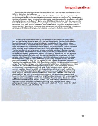 kanggus@gmail.com
     Dikarenakan banjir ini terjadi setelah Perjanjian Lama dan Perjanjian Baru, peristiwa banjir Arim
ini hanya disebutkan alam Al Qur’an.
     Kota Ma’rib yang dulunya pernah dihuni oleh Kaum Saba, namun sekrang hanyalah sebuah
reruntuhan yang terpencil, tidaklah diragukan lagi bahwa ini merupakan peringatan bagi mereka yang
mengulang kesalahan seperti yang dilakukan kaum Saba. Kaum Saba bukanlah satu-satunya kaum yang
dihancurkan dengan banjir. Dalam Al Qur’an surat Al Kahfi diceritkan tentang kisah dua orang pemilik
kebun. Satu diantaranya memiliki kebun yang sangat mengesankan dan produktif seperti halnya yang
dimiliki oleh kaum Saba. Namun merekapun membuat kesalahan yang sama sebagiamana halnya
mereka, berpaling dari Allah. Ia berpikir bahwa anugerah yang dilimpahkan kepadanya “menjadi milik”
dari diriya sendiri (dia sendirilah yang menyebabkan kesemuanya itu, bukan karena Allah):




    Dan berikanlah kepada mereka sebuah perumpamaan dua orang laki-laki, kami jadikan
bagi seorang diantara keduanya (yang kafir) dua buah kebun anggur dan Kami kelilingi kedua
kebun itu dengan pohon-pohon korma dan di antara kedua kebun itu Kami buatkan ladang.
Kedua buah kebun itu menghasilkan buahnya, dan kebun itu tiada kurang buahnya sedikitpun ,
dan Kami alirkan sungai dicelah-celah kedua kebun itu, dan dia mempunyai kekayan yang besar,
maka ia berkata kepada kawannya (yang mu’min) ketika ia bercakap-cakap dengan dia;
“Hartaku lebih banyak dari hartamu dan pengikut-pengikutku lebih kuat.”. Dan dia memasuki
kebunnya sedang dia zalim kepada dirinya sendiri; Ia berkata :” Aku kira kebun ini tidak akan
binasa selama-lamanya, dan aku tidak mengira hari kiamat itu akan datang, dan jika sekiranya
aku dikembalikan kepda Tuhanku, pasti aku akan mendapat kembali tempat yang lebih baik
daripada kebun-kebun itu”. Kawannya (yang mu’min) berkata kepaanya sedang dia bercakap-
cakap dengannya: “ Apakah kamu kafir kepada (Tuhan ) yang menciptakan kamu dari tanah,
kemudian dari setetes air mani, lalu Dia menjadikan kamu seorang laki-laki yang sempurna?.
Tetapi aku (percaya bahwa); Dialah Allah, Tuhanku dan aku tidak mempersekutukan seorangpun
dengan Tuhanku. Dan mengapa kamu tidak mengatakan waktu kamu memasuki kebunmu masya
allah tidak ada kekuatan kecuali dengan (pertolongan) Allah ?. Jika kamu anggap aku lebih
kurang daripada kamu dalam hal harta dan anak., maka mudah-mudahan Tuhanku akan
memberi kepadaku (kebun) yang lebih baik daripda kebunmu (ini); dan mudah-mudahan Dia
mengirimkan ketentuan (petir) dari langit kepada kebun-kebunmu, hingga (kebun itu) menjadi
tanah yang licin; atau airnya menjadi surut ke dalam tanah, maka sekali-kali kamu tidak dapat
menemukannya lagi”. Dan harta kekayaanya dibinasakan, lalu ia membolak-balikkan kedua
tangannya (tanda menyesal) terhadap biaya yang telah dibelanjakannya untuk itu, sedang pohon
anggur itu roboh bersama para-paranya dan dia berkata : “ Aduhai kiranya dahulu aku tidak
mempersekutukan seorangpun dengan Tuhanku”. Dan tidak ada bagi dia segolonganpun yang
akan menolongnya selain Allah; dan sekali-kali ia tidak dapat membela dirinya. Disana
pertolongan itu hanya dari Allah yang Hak . Dia adalah sebaik-baik Pemberi pahala dan sebaik-
baik Pemberi Balasan. ( QS Al Kahfi 32-44).




                                                                                                    83
 