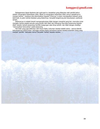 kanggus@gmail.com
    Sebagaimana dapat dipahami dari ayat-ayat ini, kesalahan yang dilakukan oleh pemilik kebun
adalah mengingkari keberadaan Allah. Meski ia mengingkari keberadan Allah namun sebaliknya ia
mengira bahwa “ meskipun jika dikembalikan kepada Tuhannya” ia akan mendapatkan balasan yang
lebih baik. Ia yakin bahwa keadaan yang dialaminya, hanyalah tergantung dari kesuksesan usahanya
sendiri.
    Sebenarnya ini adalah berarti mempersekutukan Allah dengan orang/hal yang lain; mencoba untuk
mengaku bahwa segala sesuatu yang dimiliki oleh Allah dan hilangnya rasa takut seseorang kepada
Allah, berpikir bahwa seseorang memiliki keagungan atas diriya sendiri, dan Allah dengan caraNya
“menunjukkan kemurahan” pada seseorang.
    Hal inilah yang juga dilakukan oleh Kaum Saba, hukuman mereka adalah sama – semua daerah
kekuasaannya dihancurkan- sehingga mereka dapat memahami bahwa mereka bukanlah orang uang
menjadi “pemilik “ kekuatan namun hanyalah “berkat” kepada mereka …..




                                                                                                    84
 