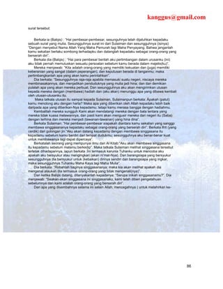 kanggus@gmail.com
surat tersebut:


     Berkata ia (Balqis) : “Hai pembesar-pembesar, sesunguhnya telah dijatuhkan kepadaku
sebuah surat yang mulia. Sesungguhnya surat ini dari Sulaiman dan sesungguhnya (isinya):
“Dengan menyebut Nama Allah Yang Maha Pemurah lagi Maha Penyayang. Bahwa janganlah
kamu sekalian berlaku sombong terhadapku dan datanglah kepadaku sebagai orang-orang yang
berserah diri”.
     Berkata dia (Balqis) ; “Hai para pembesar berilah aku pertimbangan dalam urusanku (ini)
aku tidak pernah memutuskan sesuatu persoalan sebelum kamu berada dalam majelis(ku)”.
     Mereka menjawab: “Kita adalah orang-orang yang memiliki kekuatan dan (juga) memiliki
keberanian yang sangat (dalam peperangan), dan keputusan berada di tanganmu; maka
pertimbangkanlah apa yang akan kamu perintahkan”.
     Dia berkata: “Sesungguhnya raja-raja apabila memasuki suatu negeri, niscaya mereka
membinasakannya, dan menjadikan penduduknya yang mulia jadi hina; dan dan demikian
pulalah apa yang akan mereka perbuat. Dan sesungguhnya aku akan mengirimkan utusan
kepada mereka dengan (membawa) hadiah dan (aku akan) menunggu apa yang dibawa kembali
oleh utusan-utusanku itu.
     Maka tatkala utusan itu sampai kepada Sulaiman, Sulaimanpun berkata: Äpakah (patut)
kamu menolong aku dengan harta? Maka apa yang diberikan oleh Allah kepadaku lebih baik
daripada apa yang diberikan-Nya kepadamu; tetapi kamu merasa bangga dengan hadiahmu.
     Kembalilah mereka sungguh Kami akan mendatangi mereka dengan bala tentara yang
mereka tidak kuasa melawannya, dan pasti kami akan mengusir mereka dari negeri itu (Saba)
dengan terhina dan mereka menjadi (tawanan-tawanan) yang hina dina”.
     Berkata Sulaiman: “Hai pembesar-pembesar siapakah diantara kamu sekalian yang sanggp
membawa singgasananya kepadaku sebagai orang-orang yang berserah diri”. Berkata Ifrit (yang
cerdik) dari golongan jin:”Aku akan datang kepadamu dengan membawa singgasana itu
kepadamu sebelum kamu berdiri dari tempat dudukmu; sesungguhnya aku benar-benar kuat
untuk membawanya lagi dapat dipercaya”.
     Berkatalah seorang yang mempunyai ilmu dari Al Kitab:”Aku akan membawa singgasana
itu kepadamu sebelum matamu berkedip”. Maka tatkala Sulaiman melihat singgasana tersebut
terletak dihadapannya, iapun berkata :Ïni termasuk karunia Tuhanku untuk mencoba aku
apakah aku bersyukur atau mengingkari (akan ni’mat-Nya). Dan barangsiapa yang bersyukur
sesungguhnya dia bersyukur untuk (kebaikan) dirinya sendiri dan barangsiapa yang ingkar,
maka sesungguhnya Tuhanku Maha Kaya lagi Maha Mulia”.
     Dia berkata: “Robahlah baginya singgasananya; maka kia akan melihat apakah dia
mengenal ataukah dia termasuk orang-orang yang tidak mengenali(nya)”.
     Dan ketika Balqis datang, ditanyakanlah kepadanya: “Serupa inikah singgasanamu?”. Dia
menjawab: “Seakan-akan singgasana ini singgasanaku, kami telah diberi pengetahuan
sebelumnya dan kami adalah orang-orang yang berserah diri”.
     Dan apa yang disembahnya selama ini selain Allah, mencegahnya ( untuk melahirkan ke-




                                                                                               86
 