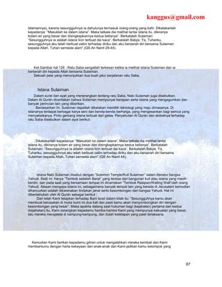 kanggus@gmail.com
Islamannya), karena sesungguhnya ia dahulunya termasuk orang-orang yang kafir. Dikatakanlah
kepadanya: “Masuklah ke dalam istana”. Maka tatkala dia melihat lantai istana itu, dikiranya
kolam air yang besar dan disingkapkannya kedua betisnya”. Berkatalah Sulaiman:
“Sesungguhnya ia adalah istana licin terbuat dai kaca”. Berkatalah Balqis: Ÿa, Tuhanku,
sesungguhnya aku telah berbuat zalim terhadap diriku dan aku berserah diri bersama Sulaiman
kepada Allah, Tuhan semesta alam”.(QS An Naml 29-44).




   Ket.Gambar hal 126 : Ratu Saba sangatlah terkesan ketika ia melihat istana Sulaiman dan ia
berserah diri kepada Allah bersama Sulaiman.
   Sebuah peta yang menunjukkan dua buah jalur perjalanan ratu Saba.



      Istana Sulaiman
    Dalam surat dan ayat yang menerangkan tentang ratu Saba, Nabi Sulaiman juga disebutkan.
Dalam Al Qurán diceritakan bahwa Sulaiman mempunyai kerajaan serta istana yang mengagumkan dan
banyak perincian lain yang diberikan.
     Berdasarkan ini, Sulaiman dapatlah dikatakan memiliki teknologi yang maju dimasanya. Di
istananya terdapat berbagai karya seni dan benda-benda berharga, yang mengesankan bagi semua yang
menyaksikanya. Pintu gerbang istana terbuat dari gelas. Penyebutan Al Qurán dan akibatnya terhadap
ratu Saba disebutkan dalam ayat berikut :




    . Dikatakanlah kepadanya: “Masuklah ke dalam istana”. Maka tatkala dia melihat lantai
istana itu, dikiranya kolam air yang besar dan disingkapkannya kedua betisnya”. Berkatalah
Sulaiman: “Sesungguhnya ia adalah istana licin terbuat dai kaca”. Berkatalah Balqis: Ÿa,
Tuhanku, sesungguhnya aku telah berbuat zalim terhadap diriku dan aku berserah diri bersama
Sulaiman kepada Allah, Tuhan semesta alam”.(QS An Naml 44).




      Istana Nabi Sulaiman disebut dengan “Solomon Temple/Kuil Sulaiman” dalam literatur bangsa
Yahudi. Saät ini, hanya “Tembok sebelah Barat” yang tersisa dari bangunan kuil atau istana yang masih
berdiri, dan pada saat yang bersamaan tempat ini dinamakan “Tembok Ratapan/Wailing Wall”oleh orang
Yahudi. Alasan mengapa istana ini, sebagaimana banyak tempat lain yang berada di Jerusalem kemudian
dihancurkan adalah dikarenakan tindakan jahat serta kesombongan dari bangsa Yahudi. Hal ini
diberitahukan oleh Al Qurán sebagai berikut :
      Dan telah Kami tetapkan terhadap Bani Israil dalam kitab itu: “Sesungguhnya kamu akan
membuat kerusakan di muka bumi ini dua kali dan pasti kamu akan menyombongkan diri dengan
kesombongan yang besar”. Maka apabila datang saat hukuman bagi (kejahatan) pertama dari kedua
(kejahatan) itu, Kami datangkan kepadamu hamba-hamba Kami yang mempunyai kekuatan yang besar,
lalu mereka merajalela di kampung-kampung, dan itulah ketetapan yang pasti terlaksana.




  Kemudian Kami berikan kepadamu giliran untuk mengalahkan mereka kembali dan Kami
membantumu dengan harta kekayaan dan anak-anak dan Kami jadikan kamu kelompok yang




                                                                                                  87
 