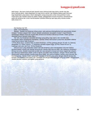 kanggus@gmail.com
lebih besar. Jika kamu berbuat baik (berarti) kamu berbuat baik bagi dirimu sendiri dan jika
kamu berbuat jahat, maka (kejahatan) itu bagi dirimu sendiri, dan apabila datang saat hukuman
bagi (kejahatan) yang kedua, (Kami datangkan orang-orang lain) untuk menyuramkan muka-
muka kamu dan mereka masuk ke dalam masjid, sebagaimana musuh-musuhmu memasukinya
pada kali pertama dan untuk membinasakan sehabis-habisnya apa saja yang mereka kuasai.
(QS al Isra 4-7).




    Ket.Gambar hal 128 :
    (Atas : Kuil Sulaiman)
    (Bawah : Setelah kuil Sulaiman dihancurkan, satu-satunya dinding/tembol kuil yang tersisa diubah
menjadi “Tembok ratapan”oleh Yahudi. Setelah penaklukan Jerusalem di abad 7, kaum Muslim
membangun Masjid Umat dan Kubah Batu dimana kuil tersebut dahulunya berada. Dalam gambar
disebelah kanan tampak Kubah Batu ).
    Hal 129 ( Kuil Sulaiman memeiliki teknologi yang paling maju saat iu dan memiliki rasa
keunggulan dalam pemahaman keindahan. Gambar diatas menunjukan pusat kota Jerusalem selama
masa pemerintahan Nabi Sulaiman.
1) Pintu Barat daya. 2).Istana Ratu 3).Istana Sulaiman. 4).Pintu gerbang dengan 32 pilar. 5). Gedung
pengadilan. 6). Hutan Libanon. 7). Kediaman pendeta tingkat tinggi. 8).Pintu masuk ke kuil. 9).
Lapangan alun-alun dari Kuil. 10).Kuil Sulaiman.
    Seluruh kaum yang disebutkan dalam bab-bab terdahulu patut mendapatkan hukuman karena
pemberontakan mereka dan ketidak bersyukuran mereka atas karunia Allah, dan makanya merekapun
ditimpa bencana. Setelah berpindah-pindah dari satu tempat ke tempat lain tanpa negara dan wilayah,
dan akhirnya menemukan sebah rumah di tanah suci pada masa Sulaiman, bangsa Yahudi sekali lagi
dihancurkan karena perilaku mereka yang diluar batas, dan karena tindakan mereka yang merusak dan
membangkang. Yahudi modern yang telah menetap di daerah yang sama dengan daerah dimasa lalu,
kembali menyebabkan kerusakan dan ”berbesar hati dengan kesombongan yang luar biasa” sebagaimana
mereka lakukan sebelum peringatan yang pertama.




                                                                                                 88
 