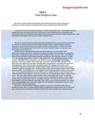 kanggus@gmail.com
                                    BAB 9
                                 Para Penghuni Gua


   Atau kamu mengira bahwa orang-orang yang mendiami gua dan (yang mempunyai)
prasasti itu mereka, termasuk tanda-tanda Kami yang mengherankan.(QS Al Kahfi 9).


     Surat ke 18 Al Qur’an dinamakan dengan “Al-Khaf” yang berarti “gua”, menceritakan tentang
sekelompok pemuda yang berlindung di sebuah gua untuk bersembunyi dari penguasa yang
mengingkari Allah dan melakukan penindasan dan perbutan tidak adil atas mereka yang beriman. Ayat-
ayat yang menerangkan tentang hal ini adalah sebagai berikut :



    Atau kamu mengira bahwa orang-orang yang mendiami gua dan (yang mempunya) prasasti
itu mereka, termasuk tanda-tanda Kami yang mengherankan?. (ingatlah) tatkala pemuda-
pemuda itu encari tempat berlindung ke dalam gua lalu mereka berdoa: “Wahai Tuhan kami
berikanlah rahmat kepada kami dari sisi-Mu dan sempurnakanlah bagi kami petunjuk yang
lurus dalam urusan kami (ini)”.
    Maka Kami tutup telinga mereka beberapa tahun dalam gua itu, kemudian Kami
bangunkan mereka, agar Kami mengetahui manakah di antara kedua golongan itu yang lebih
tepat dalam menghitung berapa lamanya mereka tingal (di dalam gua itu). Kami menceritakan
kisah mereka kepadamu (Muhammad) dengan sebenarnya. Sesunguhnya mereka itu adalah
pemuda-pemuda yang beriman kepada Tuhan mereka dan Kami tambahkan kepada mereka
petunjuk; dan Kami telah meneguhkan hati mereka di waktu mereka berdiri lalu mereka
berkata: “Tuhan kami adalah Tuhan langit dan bumi; kami sekali-kali tidak menyeru Tuhan
selain Dia, sesungguhnya kami kalau demikian telah mengucapkan perkataan yang amat jauh
dari kebenaran”. Kaum kami ini telah menjadikan selain Dia sebagai tuhan-tuhan (untuk
disembah). Mengapa mereka tidak mengemukakan alasan yang terang (tentang kepercayaan
mereka). Siapakah yang lebih zalim daripada orang-orrang yang mengada-adakan kebohongan
terhadap Allah?. Dan apabila kamu meninggalkan mereka dan apa yang mereka sembah selain
Allah, maka carilah tempat berlindung ke dalam gua itu niscaya Tuhanmu akan melimpahkan
sebagian rahmat-Nya kepadamu dan menyediakan sesuatu yang berguna bagimu dalam urusan
kamu . Dan kamu akan melihat matahari ketika terbit condong dari gua mereka ke sebelah
kanan, dan bila matahari itu terbenam menjauhi mereka ke sebelah kiri sedang mereka dalam
tempat yang yang luas dalam gua itu. Itu adalah sebagian dari anda-tanda (kebesaran) Allah.
Barangsiapa yang diberi petunjuk oleh Allah maka dialah yang mendapat petunjuk; dan barang
siapa yang disesatkan-Nya maka kamu tidak akan mendapatkan seorang pemimpinpun yang
dapat memberi petunjuk kepadanya.
    Dan kamu mengira mereka itu bangun padahal mereka tidur; dan Kami balik-balikkan
mereka ke kanan dan kiri, sedang anjing mereka mengunjurkan kedua lengannya di muka pintu
gua. Dan jika kamu menyaksikan mereka tentulah kamu akan berpaling dari mereka dengan




                                                                                                 89
 