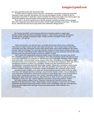 kanggus@gmail.com
lain yang juga dihancurkan oleh kemurkaan Allah.
      Di dalam halaman-halaman berikut, kita akan menyebutkan masyarakat-masyarakat yang telah
disebutkan diatas yang telah dibinasakan dan sisa-sisa peninggalan mereka. Di dalam Al Qur’an,
masyarakat-masyarakat ini disebutkan secara mendetail dan orang-orang diajak untuk merenungkan dan
mengambil pelajaran serta peringatan tentang bagaimana kaum-kaum ini berakhir.
      Pada titik ini, Al Qur’an secara khusus menarik perhatian terhadap kenyataan bahwa sebagian
besar dari masyarakat yang dihancurkan tersebut memiliki tingkat peradaban yang tinggi. . Di dalam Al
Qur’an, sifat-sifat dari kaum-kaum yang dihancurkan ditekankan sebagai berikut:




     Dan berapa banyakkah umat-umat yang telah Kami binasakan sebelum mereka yang
mereka itu lebih besar kekuatannya daripada mereka ini, maka mereka (yang telah dibinasakan
itu) telah pernah menjajah di beberapa negeri. Adakah (mereka) mendapat tempat lari (dari
kebinasaan)?. (QS Qaf 36).



     Dalam ayat tersebut, dua sifat dari kaum yang telah dihancurkan secara khusus ditekankan.
Yang pertama adalah mereka merasa “lebih besar kekuatannya”. Hal ini berarti bahwa masyarakat-
masyarakat yang telah dibinasakan tersebut telah berada dalam suatu tingkat kedisiplinan dan system
birokrasi militer yang tangguh dan merenggut kekuatan diwilayah mereka berada memalui dengan cara
paksaan kekuatan. Point kedua adalah masyarakt-masyarakat yang telah disebutkan dimuka mendirikan
kota-kota besar yang dihiasai dengan karya-karya arsitektur mereka.
     Hal ini patut untuk diperhatikan bahwa dari kedua macam sifat-sifat ini termasuk yang dimiliki
oleh peradaban yang ada dijaman kita sekarang ini, yang telah membentuk sebuah kebudayaan dunia
yang begitu luas melalui ilmu pengetahuan dan teknologi saat ini dan telah mendirikan negara-negara
yang tersentralisir, kota-kota besar, namun mereka masih tetap mengingkari dan mengabaikan Allah,
melupakan bahwa semua hal tersebut memungkinkan untuk dibuat kaena Kekuasan Allah saja. Namun,
sebagaimana dikatakan di dalam ayat, peradaban mereka yang telah berkembang tidak bisa
menyelamatkan masyarakat yang telah dihancurkan tersebut, dikarenakan peradaban mereka berdiri
diatas landasan pengingkaran terhadap Allah. Akhir dari peradaban saat inipun tidak akan berbeda
selama peradaban sekarang ini berdasarkan kepada pengingkaran dan berperilaku jahat di dunia.
    Sejumlah peristiwa penghancuran, beberapa diantaraya yang diceritakan dalam Al Qur’an, telah
dibenarkan oleh berbagai penelitian arkeologis yang dilakukan di jaman modern, Temuan-temuan ini
yang secara jelas membuktikan bahwa peristiwa-peristiwa yang dikutip dalam Al Qur’an benar-benar
pernah terjadi, menjelaskan perlunya untuk menjadi “peringatan terlebih dahulu” yang banyak
digambarkan dalam kisah-kisah Al Qur’an. Allah berfirman di dalam Al Qur’an bahwa penting untuk
“bepergian di muka bumi” dan “melihat bagaimana kesudahan orang-orang sebelum mereka”.
    Kami tidak mengutus sebelum kamu, melainkan orang laki-laki yang Kami berikan wahyu
kepadanya diantara penduduk negeri. Maka tidaklah mereka bepergian di muka bumi lalu melihat
bagaimana kesudahan orang-orang sebelum mereka (yang mendustakan rasul) dan sesungguhnya
kampung akhirat adalah lebih baik bagi orang-orang yang bertaqwa. Maka tidakkah kamu
memikirkanya.




                                                                                                   9
 