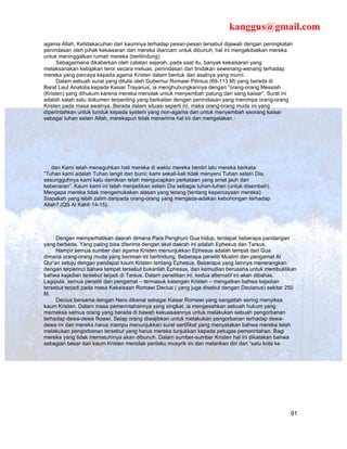 kanggus@gmail.com
agama Allah. Ketidakacuhan dari kaumnya terhadap pesan-pesan tersebut dijawab dengan peningkatan
penindasan oleh pihak kekaisaran dan mereka diancam untuk dibunuh, hal ini mengakibatkan mereka
untuk meninggalkan rumah mereka (berlilndung).
      Sebagaimana dikabarkan oleh catatan sejarah, pada saat itu, banyak kekaisaran yang
melaksanakan kebijakan teror secara meluas, penindasan dan tindakan sewenang-wenang terhadap
mereka yang percaya kepada agama Kristen dalam bentuk dan asalnya yang murni.
      Dalam sebuah surat yang ditulis oleh Gubernur Romawi Pilinius (69-113 M) yang berada di
Barat Laut Anatolia kepada Kaisar Trayanus, ia menghubungkannya dengan “orang-orang Messiah
(Kristen) yang dihukum karena mereka menolak untuk menyembah patung dari sang kaisar”. Surat ini
adalah salah satu dokumen terpenting yang berkaitan dengan penindasan yang menimpa orang-orang
Kristen pada masa awalnya. Berada dalam situasi seperti ini, maka orang-orang muda ini yang
diperintahkan untuk tunduk kepada system yang non-agama dan untuk menyembah seorang kaisar
sebagai tuhan selain Allah, merekapun tidak menerima hal ini dan mengatakan :




   dan Kami telah meneguhkan hati mereka di waktu mereka berdiri lalu mereka berkata:
“Tuhan kami adalah Tuhan langit dan bumi; kami sekali-kali tidak menyeru Tuhan selain Dia,
sesungguhnya kami kalu demikian telah mengucapkan perkataan yang amat jauh dari
kebenaran”. Kaum kami ini telah menjadikan selain Dia sebagai tuhan-tuhan (untuk disembah).
Mengapa mereka tidak mengemukakan alasan yang terang (tentang kepercayaan mereka).
Siapakah yang lebih zalim daripada orang-orang yang mengada-adakan kebohongan terhadap
Allah?.(QS Al Kahfi 14-15).




     Dengan memperhatikan daerah dimana Para Penghuni Gua hidup, terdapat beberapa pandangan
yang berbeda. Yang paling bisa diterima dengan akal daerah ini adalah Ephesus dan Tarsus.
     Hampir semua sumber dari agama Kristen menunjukkan Ephesus adalah tempat dari Gua
dimana orang-orang muda yang beriman ini berlindung. Beberapa peneliti Muslim dan pengamat Al
Qur’an setuju dengan pendapat kaum Kristen tentang Ephesus. Beberapa yang lainnya menerangkan
dengan terperinci bahwa tempat tersebut bukanlah Ephesus, dan kemudian berusaha untuk membuktikan
bahwa kejadian tersebut terjadi di Tarsus. Dalam penelitian ini, kedua alternatif ini akan dibahas.
Lagipula, semua peneliti dan pengamat – termasuk kalangan Kristen – mengatkan bahwa kejadian
tersebut terjadi pada masa Kekaisaan Romawi Decius ( yang juga disebut dengan Decianus) sekitar 250
M.
     Decius bersama dengan Nero dikenal sebagai Kaisar Romawi yang sangatlah sering menyiksa
kaum Kristen. Dalam masa pemerintahannya yang singkat, ia mengesahkan sebuah hukum yang
memaksa semua orang yang berada di bawah kekuasaannya untuk melakukan sebuah pengorbanan
terhadap dewa-dewa Roawi. Seiap orang diwajibkan untuk melakukan pengorbanan terhadap dewa-
dewa ini dan mereka harus mampu menunjukkan surat sertifikat yang menyatakan bahwa mereka telah
melakukan pengorbanan tersebut yang harus mereka tunjukkan kepada petugas pemerintahan. Bagi
mereka yang tidak mematuhinya akan dibunuh. Dalam sumber-sumber Kristen hal ini dikatakan bahwa
sebagian besar dari kaum Kristen menolak perilaku musyrik ini dan melarikan diri dari “satu kota ke




                                                                                                91
 