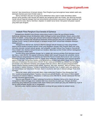 kanggus@gmail.com
kota lain” atau bersembunyi di tempat rahasia. Para Penghuni gua kemungkinan besar adalah salah satu
kelompok diantara para kaum Kristen awal ini.
      Namun demikian ada satu hal yang harus ditekankan disini; topik ini telah diceritakan dalam
sebuah cerita (perilaku) oleh banyak ahli sejarah dan pengamat Islam dan Kristen, dan akhirnya berubah
menjdi sebuah legenda sebagai hasil dari penambahan-penambahan yang penuh dengan kepalsuan dan
cerita mulut ke mulut. Namun demikian, kejadian ini adalah benar-benar merupakan kenyataan sejarah
yang tidak apat diingkari.




      Adakah Para Penghuni Gua berada di Ephesus
     Sebagaimana diketahui kota dimana orang-orang muda ini hidup dan gua dimana mereka
berlindung, beberapa tempat diindikasikan dalam berbagai sumber yang berbeda. Alasan utama untuk
alasan ini adalah : orang-orang ingin percaya bahwa sebuah keteguhan hati dan keberanian dari orang-
orag yang hidup dikotanya dan banyaknya kesamaan antara gua-gua yang ada di daerah tersebut.
Sebagai contoh, hampir di semua tempat ini terdapat tempat untuk menyembah dikatakan dibangun
diatas gua-gua.
       Sebagaimana dikenal luas, Ephesus diterima sebagai sebuah tempat suci bagi orang Kristen,
karena dikota tersebut terdapat sebuah rumah yang dikatakan menjadi milik Perawan Maria dan yang
kemudian berubah menjadi sebuah gereja. Jadi sangatlah mungkin bahwa Para Penghuni Gua pernah
hidup disalah datu diantara tempat-tempat suci tersebut. Beberapa sumber Kristen bahkan menegaskan
bahwa tempatnya adalah disini.
       Sumber tertua yang berkaitan dengan hal ini adalah dari seorang pendeta Syria bernama James
dari Saruc ( lahir 452 M). Ahli sejarah terkemuka Gibbon telah banyak mengutip dari penelitian James
dalam bukunya yang berjudul The Decline and Fall of the Roman Empire (Kemunduran dan runtuhnya
Kekaisaan Romawi). Berdasarkan buku ini, Kaisar yang melakukan penyiksaan tujuh pemuda pemeluk
agama Kristen dan memamksa mereka untuk bersembunyi di dalam gua adalah kaisar Decius. Decius
berkuasa di Kekaisaan Romawi antara 249-251 M dan masa pemerinahannya dikenal luas terhadap
penyiksaan yang dilakukan terhadap para pengikut Nabi Isa (Jesus). Menurut para pengamat Islam,
daerah dimana kejadian tersebut terjadi adalah “Aphesus” atau juga “Aphesos”. Menurut Gibbon nama
dari tempat ini adalah Ephesus. Terletak di pantai Barat Anatolia, kota ini adalah salah satu pelabuhan
dan kota terbesar dari kekaisaran Romawi. Saat ini reruntuhan dari kota ini dikenal sebagai “Kota Antik
Ephesus”.
       Nama dari kaisar yang memerintah dalam masa ketika para Penghuni Gua dibangunkan dari
tidur mereka yang panjang adalah Tezusius menurut para peneliti Muslim, dan menurut Gibon adalah
Theodosius II menurut Gibbons. Kekaisaran ini berkuasa antra 408-450 M, setelah kekaisaran Romawi
berubah memeluk agama Kristen.
       Menurut ayat dibawah ini, dalam beberapa komentarnya dikatakan bahwa pintu masuk dari gua
mengarah ke Utara sehingga sinar matahari tidak bisa menembus ke alam gua. Dengan demikian
seseorang yang melewati gua tersebut tidak dapat melihat sama sekali apa yang ada didalamnya. Ayat Al
Qur’an yang berkaian dengan hal ini mengatakan :
     Dan kamu akan melihat matahari ketika terbit condong dari gua mereka ke sebelah kanan,




                                                                                                    92
 