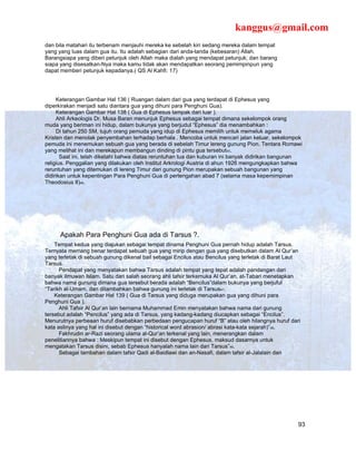 kanggus@gmail.com
dan bila matahari itu terbenam menjauhi mereka ke sebelah kiri sedang mereka dalam tempat
yang yang luas dalam gua itu. Itu adalah sebagian dari anda-tanda (kebesaran) Allah.
Barangsiapa yang diberi petunjuk oleh Allah maka dialah yang mendapat petunjuk; dan barang
siapa yang disesatkan-Nya maka kamu tidak akan mendapatkan seorang pemimpinpun yang
dapat memberi petunjuk kepadanya.( QS Al Kahfi: 17)




     Keterangan Gambar Hal 136 ( Ruangan dalam dari gua yang terdapat di Ephesus yang
diperkirakan menjadi satu diantara gua yang dihuni para Penghuni Gua).
     Keterangan Gambar Hal 138 ( Gua di Ephesus tampak dari luar ).
     Ahli Arkeologis Dr. Musa Baran menunjuk Ephesus sebagai tempat dimana sekelompok orang
muda yang beriman ini hidup, dalam bukunya yang berjudul “Ephesus” dia menambahkan :
     Di tahun 250 SM, tujuh orang pemuda yang idup di Ephesus memilih untuk memeluk agama
Kristen dan menolak penyembahan terhadap berhala . Mencoba untuk mencari jalan keluar, sekelompok
pemuda ini menemukan sebuah gua yang berada di sebelah Timur lereng gunung Pion. Tentara Romawi
yang melihat ini dan merekapun membangun dinding di pintu gua tersebut45.
       Saat ini, telah diketahi bahwa diatas reruntuhan tua dan kuburan ini banyak didirikan bangunan
religius. Penggalian yang dilakukan oleh Institut Arkrologi Austria di ahun 1926 mengungkapkan bahwa
reruntuhan yang ditemukan di lereng Timur dari gunung Pion merupakan sebuah bangunan yang
didirikan untuk kepentingan Para Penghuni Gua di pertengahan abad 7 (selama masa kepemimpinan
Theodosius II)46.




      Apakah Para Penghuni Gua ada di Tarsus ?.
    Tempat kedua yang diajukan sebagai tempat dinama Penghuni Gua pernah hidup adalah Tarsus.
Ternyata memang benar terdapat sebuah gua yang mirip dengan gua yang disebutkan dalam Al Qur’an
yang terletak di sebuah gunung dikenal bail sebagai Encilus atau Bencilus yang terletak di Barat Laut
Tarsus.
      Pendapat yang menyatakan bahwa Tarsus adalah tempat yang tepat adalah pandangan dari
banyak ilmuwan Islam. Satu dari salah seorang ahli tafsir terkemuka Al Qur’an, at-Tabari menetapkan
bahwa nama gunung dimana gua tersebut berada adalah “Bencilus”dalam bukunya yang berjuful
“Tarikh al-Umam, dan ditambahkan bahwa gunung ini terletak di Tarsus47.
    Keterangan Gambar Hal 139 ( Gua di Tarsus yang diduga merupakan gua yang dihuni para
Penghuni Gua ).
      Ahli Tafsir Al Qur’an lain bernama Muhammad Emin menyatakan bahwa nama dari gunung
tersebut adalah “Pencilus” yang ada di Tarsus, yang kadang-kadang diucapkan sebagai “Encilus”.
Menurutnya perbeaan huruf disebabkan perbedaan pengucapan huruf “B” atau oleh hilangnya huruf dari
kata aslinya yang hal ini disebut dengan “historical word abrasion/ abrasi kata-kata sejarah)”48.
      Fakhrudin ar-Razi seorang ulama al-Qur’an terkenal yang lain, menerangkan dalam
penelitiannya bahwa : Meskipun tempat ini disebut dengan Ephesus, maksud dasarnya untuk
mengatakan Tarsus disini, sebab Ephesus hanyalah nama lain dari Tarsus”49.
      Sebagai tambahan dalam tafsir Qadi al-Baidlawi dan an-Nasafi, dalam tafsir al-Jalalain dan




                                                                                                    93
 
