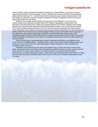 kanggus@gmail.com
dalam at-Tibyan, dalam komentar-komentar dari Elmali dan O. Nasuhi Bilmen, dan banyak ilmuwan/
ulama lainnya, tempat ini ditunjuk sebagai “Tarsus”. Disamping itu kesemua ahli tafsir ini menerangkan
bahwa kalimat dalam ayat 17, “ matahari ketika terbit condong dari gua mereka ke sebelah kanan, dan
bila matahari itu terbenam menjauhi mereka ke sebelah kiri” dengan mengatakan bahwa mulut gua di
pegunungan terlihat ke arah Utara50.
      Penghuni Gua menjadi subjek perhatian dan juga pada masa kekaisran Turki Usmani dan
banyak peneliti yang melakukan penelitian atas hal ini. Mereka mengadakan korespondensi dan
pertukaran informasi tentang hal ini dalam arsip perdana Menteri Turki Usmani. Sebagai contoh dalam
sebuah surat yang dikirimkan kepada Penguasa Perbendharaan Negeri Turki Usmani oleh pemerintah
local Trasus, terdapat sebuah permintaan resmi dan lampiran yang menyebutkan permintaan mereka
untuk memberikan upah kepada orang-orang yang berurusan dengan pembersihan dan pemeliharaan gua
Ashab al-Kahfi (Para Penghuni Gua). Dalam jawaban terhadap surat ini menyatakan bahwa agar gaji itu
bisa dibayarkan pada para pekerja dengan diambilkan dari perbendaharaan negara, perlu untuk
mengatahui apakah tempat ini adalah benar-benar merupakan tempat dimana Para Penghuni Gua pernah
berada. Penelitian yang dilakukan untuk tujuan ini sangatlah berguna dalam penentuan letak sebenarnya
dari gua tersebut.
      Dalam sebuah laporan yang dipersiapkan setelah melakukan penyelidikan yang dilakukan oleh
Dewan Nasional, dikatakan bahwa : “ Disebelah Utara Tarsus, yaitu propinsi Adana terdapat sebuah gua
di gunung, dua jam dari Tarsus dan mulut gua tersebut nampak mengarah ke Utara sebagaimana
dinyatakan dalam Al Qur’an”51.
      Perdebatan yang berkembang atas siapa para Penghuni Gua, dimana dan kapan mereka hidup,
selalu mengarahkan pihak berwenang untuk mengadakan penelitian terhaap hal ini dan banyak komentar
dibuat atas hal ini. Namun belum satupun komentar-komentar ini yang dapat dipertimbangkan
kebenarannya, sehingga pertanyataan seperti ; pada masa yang manakah pemuda yang beriman ini hidup
dan dimanakah gua yang disebutkan dalam ayat Al Qur’an, sampai sat ini tetaplah tanpa jawaban yang
mendasar.




                                                                                                   94
 