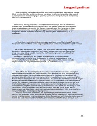 kanggus@gmail.com
      Seharusnya tidak kita lupakan bahwa Allah akan menghukum siapapun orang ataupun bangsa
bila Ia berkehendak. Atau Ia akan membiarkan brangsiapa yang Ia ingini untuk tetap hidup biasa di
dunia ini (meskipun mereka mengingkari ajaranNya- pen) namun menghukumnya di alam (akhirat)
nanti. Al Qur’an menyatakan :



   Maka masing-masing (mereka itu) Kami siksa disebabkan dosanya, maka di antara mereka
ada yang Kami timpakan kepadanya hujan batu kerikil dan diantara mereka ada ditimpa dengan
suara yang keras yang mengguntur, dan diantara mereka ada yang Kami benamkan ke dalam
bumi, dan diantara mereka ada yang Kami tenggelamkan, dan Allah sekali-kali tidak hendak
menganiaya mereka, akan tetapi merekalah yang menganiaya diri mereka sendiri. (QS Al
Ankabut 40)




     Al Qur’an juga menceritakan tentang seorang penganut yang berasal dari keluarga Fir’aun dan
hidup dalam masa nabi Musa, namun yang menyembunyikan keimanannya. Ia berkata kepada kaumnya


   “Hai kaumku, sesungguhnya aku khawatir kamu akan ditimpa (bencana) seperti peristiwa
kehancuran golongan yang bersekutu. (Yakni) Seperti keadaan kaum Nuh, Aad, Tsamud dan
orang-orang yang datang sesudah mereka. Dan Allah tidak menghendaki berbuat kezaliman
terhadap hamba-hambaNya.
   Hai kaumku , sesungguhnya aku khawatir terhadapmu akan siksaan hari panggil-
memanggil. (yaitu) Hari ketika kamu (lari) berpaling ke belakang, tidak ada bagimu yang
menyelamatkan kamu dari (azab) Allah , dan siapa yang disesatkan Allah, niscaya tidak ada
baginya seorang pun yang akan memberi petunjuk. QS . Al-Mukmin: 30-33)




      Semua Nabi dan Rasul memperingatkan kaumnya, menunjukan kepada mereka tentang Hari
Pembalasan/Kiamat dan mencoba membuat mereka takut akan azab dari Allah, sebagaimana yang
dilakukan pengikut yang menyembunyikan kepercayaannya ini. Kehidupan dari semua Nabi dan
pembawa risalah dikirimkan untuk menerangkan hal-hal ini kepada kaum mereka berulang-ulang kali.
Namun demikian, kebanyakan dari kaum dimana mereka diutus menuduh mereka sebagai penuh dengan
kebohongan, memperoleh keuntungan materi atau mencoba untuk memaksakan keunggulannya atas
mereka dan merekapun melanjutkan melakukan system mereka sendiri tanpa memikirkan apa yang
tekah dikatakan para nabi kepada mereka atau tanpa mempertanyakan perbuatan mereka. Banyak
diantara mereka yang telah bertindak terlalu jauh dan mencoba untuk membunuh atau mengusir para
pengikut nabi. Jumlah orang-orang yang percaya dan patuh, seringkali sangat sedikit. Namun
bagaimanapun juga dalam kasus masyarakat-masyarakat yang pengingkaran, Allah senantiasa hanya
menyelamatkan para Nabi dan pengikut-pengikutnya.
      Meskipun ribuan tahun telah berlalu, dan terjadi berbagai perubahan dalam tempat, perilaku,
teknologi dan peradaban, namun belum banyak yang telah berubah dalam struktur sosial dan system dari
mereka yang tidak percaya yang telah disebutkan di atas. Sebagaimana telah ditekankan diatas, sejumlah
tertentu dari suatu masyarakat dimana kita hidup memiliki semua sifat-sifat corrupt dari kaum-kaum




                                                                                                    96
 