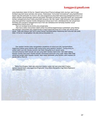 kanggus@gmail.com
yang disebutkan dalam Al Qur’an. Seperti halnya KaumThamud sebagai tolok ukurnya, saat ini juga
terdapat sejumlah besar pemalsu dan penipu. Keberadaan “komunitas homoseksual” yang dipertahankan
kapan saja bila perbuatan itu muncul, dan para anggotanya yang tidak berkurang sebagaimana kaum Lut
dalam perilaku penyimpangan seksual yang telah mencapai puncaknya. Sejumlah besar dari masyarakat
berlaku sebagaimana kaum Saba yang tidak bersyukur dan dan ingkar, tidak bersyukur atas kekayan
yang dianugerahkan kepada mereka sebagimana halnya kaum Iram, ketidakpatuhan dan penghinaan
terhadap para penganut sebagaimana kaum Nuh dan ketidakacuhan terhadap keadilan social
sebagaimana halnya kaum ‘Ad.
      Dari sini terdapat tanda-tanda yang sangat jelas ….
      Kita harus selalu mencamkan dalam pikian kira bahwa bagaimanapun perbedaan yang datang
dari berbagai masyarakat atau bagaimanapun tinggi tingkat teknologi,hal ini tidak ada artinya sama
sekali. Tidak ada satupun dari hal ini yang mampu menyelamatkan seseorang dari hukuman dan azab
Allah. Al Qur’an mengingatkan kita atas semua kenyataan ini :




     Dan apakah mereka tidak mengadakan perjalanan di muka bumi dan memperhatikan
bagaimana akibat (yang diderita )oleh orang-orang yang sebelum mereka?. Orang-orang itu
adalah lebih kuat dari mereka (sendiri) dan telah mengolah bumi (tanah) serta
memakmurkannya lebih banyak dari apa yang telah mereka makmurkan. Dan telah datang
kepada mereka rasul-rasul mereka dengan membawa bukti-bukti yang nyata. Maka Allah tidak
sekali-kali berlaku zalim kepada mereka, akan tetapi merekalah yang berlaku zalim kepada diri
sendiri.(QS ar Rum 9).




    “Maha Suci Engkau, tidak ada yang kami ketahui selain dari apa yang telah Engkau
ajarkan kepada kami; sesungguhnya Engkaulah Yang Maha Mengetahui lagi Maha Bijaksana”.
(QS Al Baqoroh 32 )




                                                                                                 97
 