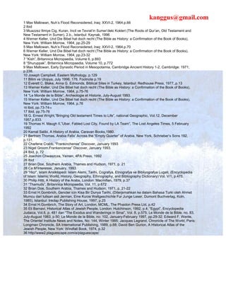kanggus@gmail.com
1 Max Mallowan, Nuh’s Flood Reconsidered, Iraq: XXVI-2, 1964.p.66
2 Ibid
3 Muazzez Ilmiye Cig, Kuran, Incil ve Tevrat’in Sumer’deki Kokleri (The Roots of Qur’an, Old Testament and
New Testament in Sumer), 2.b., Istanbul: Kaynak, 1996
4 Werner Keller, Und Die Bibel hat doch recht (The Bible as History: a Confirmation of the Book of Books),
New York: William Morrow, 1964, pp.25-29
5 Max Mallowan, Nuh’s Flood Reconsidered, Iraq: XXVI-2, 1964.p.70
6 Werner Keller, Und Die Bibel hat doch recht (The Bible as History: a Confirmation of the Book of Books),
New York: William Morrow, 1964, pp.23-32
7 “Kish”, Britannica Micropaedia, Volume 6, p.893
8 “Shuruppak”, Britannica Micropaedia, Volume 10, p.772
9 Max Mallowan, Early Dynastic Period in Mesopotamia, Cambridge Ancient History 1-2, Cambridge: 1971,
p.238.
10 Joseph Campbell, Eastern Mythology, p.129
11 Bilim ve Utopya, July 1996, 176. Footnote p.19
12 Everett C. Blake, Anna G. Edmonds, Biblical Sites in Turkey, Istanbul: Redhouse Press, 1977,.p.13
13 Werner Keller, Und Die Bibel hat doch recht (The Bible as History: a Confirmation of the Book of Books),
New York: William Morrow, 1964, p.75-76
14 “Le Monde de la Bible”, Archeologie et Historie, July-August 1993.
15 Werner Keller, Und Die Bibel hat doch recht (The Bible as History: a Confirmation of the Book of Books),
New York: William Morrow, 1964, p.76
16 Ibid, pp.73-7418
17 Ibid, pp.75-76
18 G. Ernest Wright,”Bringing Old testament Times to Life”, national Geographic, Vol.12, December
1957,p.833.
19 Thomas H. Maugh II,”Ubar, Fabled Lost City, Found by LA Team”, The Lost Angeles Times, 5 February
1992
20 Kamal Salibi, A History of Arabia, Caravan Books,1980.
21 Bertram Thomas, Arabia Felix’ Across the “Empty Quarter” of Arabia, New York, Schrieber’s Sons 192,
p.131.
22 Charlene Crabb, “Frankinchense” Discover, January 1993
23 Nigel Groom,Frankencense” Discover, January 1993.
24 Ibid, p. 72
25 Joachim Chwaszcza, Yemen, 4PA Press, 1992
26 Ibid
27 Brian Doe, Southern Arabia, Thames and Hudson, 1971, p. 21
28 Ca M’Interesse, January, 1993.
29 “Hicr”, Islam Ansiklopedi: Islam Alemi, Tarihi, Cografya, Etnografya ve Bibliyografya Lugati, (Encyclopedia
of Islam: Islamic World, History, Geography, Ethnography, and Bibliography Dictionary) Vol. V/1, p.475.
30 Philip Hitti, A History of the Arabs, London: Macmillan, 1979, p.37
31 “Thamuds”, Britannica Micropaedia, Vol. 11, p.672
32 Brian Doe, Southern Arabia, Thames and Hudson, 1971, p. 21-22
33 Ernst H.Gombrich, Gencler icin Kisa Bir Dunya Tarihi, (Diterjemahkan ke dalam Bahasa Turki oleh Ahmet
Mumcu dari tulisan asli Jerman, Eine Kurze Weltgeschichte Fur Junge Leser, Dumont Buchverlag, Koln,
1985), Istanbul: Inkilap Publishing House, 1997, p.25
34 Ernst H.Gombrich, The Story of Art, London, MCML, The Phaidon Press Ltd, p.42
35 Eli Barnavi, Historical Atlas of Jewish People, London: Hutchinson, 1992, p.4; “Egypt”, Encyclopedia
Judaica, Vol.6, p. 481 dan “The Exodus and Wanderings in Sinai”, Vol. 8, p.575; Le Monde de la Bible, no. 83,
July-August 1983, p.50; Le Monde de la Bible, no: 102, January-February 1997, pp.29-32; Edward F. Wente,
The Orientel Institute News and Notes, No: 144, Winter 1995; Jacques Legrand, Chronicle of The World, Paris:
Longman Chronicle, SA International Publishing, 1989, p.68; David Ben Gurion, A Historical Atlas of the
Jewish People, New York: Windfall Book, 1974, p.32
36 http//www2.plaguescape.com/a/plaguescape/
 