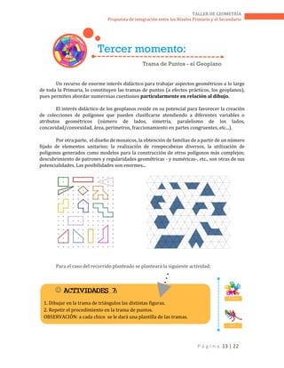 P á g i n a 13 | 22
TALLER DE GEOMETRÍA
Propuesta de integración entre los Niveles Primario y el Secundario
Un recurso de enorme interés didáctico para trabajar aspectos geométricos a lo largo
de toda la Primaria, lo constituyen las tramas de puntos (a efectos prácticos, los geoplanos),
pues permiten abordar numerosas cuestiones particularmente en relación al dibujo.
El interés didáctico de los geoplanos reside en su potencial para favorecer la creación
de colecciones de polígonos que pueden clasificarse atendiendo a diferentes variables o
atributos geométricos (número de lados, simetría, paralelismo de los lados,
concavidad/convexidad, área, perímetros, fraccionamiento en partes congruentes, etc...).
Por otra parte, el diseño de mosaicos, la obtención de familias de a partir de un número
fijado de elementos unitarios; la realización de rompecabezas diversos, la utilización de
polígonos generados como modelos para la construcción de otros polígonos más complejos;
descubrimiento de patrones y regularidades geométricas - y numéricas-, etc., son otras de sus
potencialidades. Las posibilidades son enormes...
Para el caso del recorrido planteado se planteará la siguiente actividad:
Tercer momento:
Trama de Puntos - el Geoplano
 ACTIVIDADES 7:
1. Dibujar en la trama de triángulos las distintas figuras.
2. Repetir el procedimiento en la trama de puntos.
OBSERVACIÓN: a cada chico se le dará una plantilla de las tramas.
T. en E.
D. C.
 