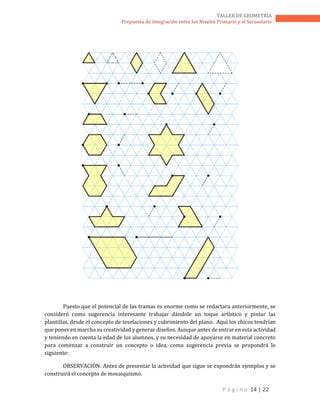 P á g i n a 14 | 22
TALLER DE GEOMETRÍA
Propuesta de integración entre los Niveles Primario y el Secundario
Puesto que el potencial de las tramas es enorme como se redactara anteriormente, se
consideró como sugerencia interesante trabajar dándole un toque artístico y pintar las
plantillas, desde el concepto de teselaciones y cubrimiento del plano. Aquí los chicos tendrían
que poner en marcha su creatividad y generar diseños. Aunque antes de entrar en esta actividad
y teniendo en cuenta la edad de los alumnos, y su necesidad de apoyarse en material concreto
para comenzar a construir un concepto o idea, como sugerencia previa se propondrá lo
siguiente:
OBSERVACIÓN: Antes de presentar la actividad que sigue se expondrán ejemplos y se
construirá el concepto de mosaiquismo.
 