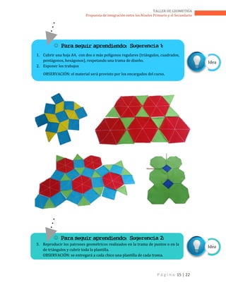 P á g i n a 15 | 22
TALLER DE GEOMETRÍA
Propuesta de integración entre los Niveles Primario y el Secundario
 Para seguir aprendiendo: Sugerencia 2:
3. Reproducir los patrones geométricos realizados en la trama de puntos o en la
de triángulos y cubrir toda la plantilla.
OBSERVACIÓN: se entregará a cada chico una plantilla de cada trama.
Idea
Idea
 Para seguir aprendiendo: Sugerencia 1:
1. Cubrir una hoja A4, con dos o más polígonos regulares (triángulos, cuadrados,
pentágonos, hexágonos), respetando una trama de diseño.
2. Exponer los trabajos
OBSERVACIÓN: el material será provisto por los encargados del curso.
 