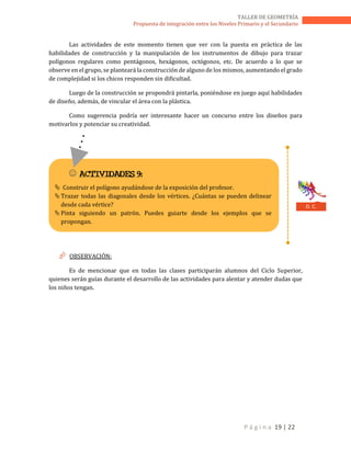 P á g i n a 19 | 22
TALLER DE GEOMETRÍA
Propuesta de integración entre los Niveles Primario y el Secundario
Las actividades de este momento tienen que ver con la puesta en práctica de las
habilidades de construcción y la manipulación de los instrumentos de dibujo para trazar
polígonos regulares como pentágonos, hexágonos, octógonos, etc. De acuerdo a lo que se
observe en el grupo, se planteará la construcción de alguno de los mismos, aumentando el grado
de complejidad si los chicos responden sin dificultad.
Luego de la construcción se propondrá pintarla, poniéndose en juego aquí habilidades
de diseño, además, de vincular el área con la plástica.
Como sugerencia podría ser interesante hacer un concurso entre los diseños para
motivarlos y potenciar su creatividad.
 OBSERVACIÓN:
Es de mencionar que en todas las clases participarán alumnos del Ciclo Superior,
quienes serán guías durante el desarrollo de las actividades para alentar y atender dudas que
los niños tengan.
 ACTIVIDADES 9:
 Construir el polígono ayudándose de la exposición del profesor.
Trazar todas las diagonales desde los vértices. ¿Cuántas se pueden delinear
desde cada vértice?
Pinta siguiendo un patrón. Puedes guiarte desde los ejemplos que se
propongan.
D. C.
 