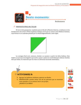 P á g i n a 20 | 22
TALLER DE GEOMETRÍA
Propuesta de integración entre los Niveles Primario y el Secundario
 PROPUESTA FINAL DEL TALLER
El cierre de la propuesta se plantea para el día de la Muestra Interna, a realizarse en las
instalaciones de la E.E.T. N°68. Se plantea trabajar con lo que se conoce como Baldosa Catalana,
cuya forma es un cuadrado pintado por la mitad diagonalmente, como sigue.
La consigna final será, entonces, diseñar un mosaico a partir de dicha baldosa. Esto
implica un proceso investigativo que invita a poner a pleno la creatividad para obtener diseños
más que lindos. Es intención que los chicos se diviertan haciendo matemática.
Sexto momento:
Baldosismo
 ACTIVIDADES 10:
 Agrupar las baldosas catalanas y generar un diseño.
 OBSERVACIÓN: pueden imitar uno de los patrones que se muestran
como ejemplo o si se animan, hacer uno propio.
¡¡MANOS A LA OBRA!!
T. en E.
D. C.
DEBATE
 