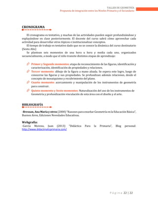 P á g i n a 22 | 22
TALLER DE GEOMETRÍA
Propuesta de integración entre los Niveles Primario y el Secundario
CRONOGRAMA
El cronograma es tentativo, y muchas de las actividades pueden seguir profundizándose y
explayándose en clase posteriormente. El docente del curso sabrá cómo aprovechar cada
actividad para desarrollar otros tópicos e institucionalizar conceptos.
El tiempo de trabajo es tentativo dado que no se conoce la dinámica del curso destinatario
(Sexto Año)
Se plantean seis momentos de una hora u hora y media cada uno, organizados
secuencialmente, a modo que el niño transite distintos etapas de aprendizaje:
 Primer y Segundo momentos: etapa de reconocimiento de las figuras, identificación y
caracterización, identificación de propiedades y relaciones.
 Tercer momento: dibujo de la figura a mano alzada. Se espera este logro, luego de
conocerse las figuras y sus propiedades. Se profundizan además relaciones, desde el
concepto de mosaiquismo y recubrimiento del plano.
 Cuarto momento: acercamiento y manipulación de los instrumentos de geometría
para construir.
 Quinto momento y Sexto momentos: Naturalización del uso de los instrumentos de
Geometría y profundización vinculación de esta área con el diseño y el arte.
BIBLIOGRAFÍA
-Bressan, Ana María y otros (2000) “Razones para enseñar Geometría en la Educación Básica”,
Buenos Aires, Ediciones Novedades Educativas.
Webgrafía:
-García Moreno, Juan (2013) “Didáctica Para la Primaria”, Blog personal:
http://www.didactmaticprimaria.com/
 