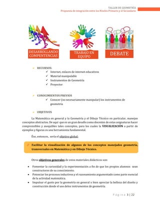 P á g i n a 3 | 22
TALLER DE GEOMETRÍA
Propuesta de integración entre los Niveles Primario y el Secundario
 RECURSOS:
 Internet, enlaces de internet educativos
 Material manipulable
 Instrumentos de Geometría
 Proyector
 CONOCIMIENTOS PREVIOS
 Conocer (no necesariamente manipular) los instrumentos de
geometría
 OBJETIVOS
La Matemática en general y la Geometría y el Dibujo Técnico en particular, manejan
conceptos abstractos. De aquí que es un gran desafío como docentes de estas asignaturas hacer
comprensibles y asequibles tales conceptos, para los cuales la VISUALIZACIÓN a partir de
ejemplos y figuras es una herramienta fundamental.
Ése, entonces, sería el objetivo global:
 Facilitar la visualización de algunos de los conceptos manejados geometría,
transversales en Matemática y en Dibujo Técnico.
Otros objetivos generales de estos materiales didácticos son:
 Fomentar la curiosidad y la experimentación a fin de que los propios alumnos sean
constructores de su conocimiento.
 Potenciar los procesos inductivos y el razonamiento argumentado como parte esencial
de la actividad matemática.
 Impulsar el gusto por la geometría en general o bien apreciar la belleza del diseño y
construcción desde el uso delos instrumentos de geometría.
DESARROLLANDO
COMPENTENCIAS
TRABAJO EN
EQUIPO
DEBATE
 