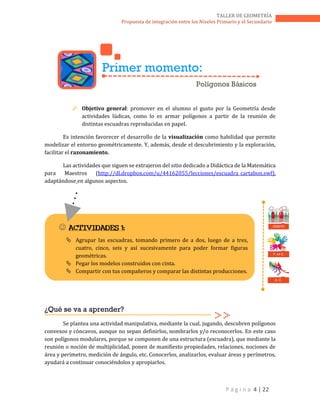 P á g i n a 4 | 22
TALLER DE GEOMETRÍA
Propuesta de integración entre los Niveles Primario y el Secundario
 Objetivo general: promover en el alumno el gusto por la Geometría desde
actividades lúdicas, como lo es armar polígonos a partir de la reunión de
distintas escuadras reproducidas en papel.
Es intención favorecer el desarrollo de la visualización como habilidad que permite
modelizar el entorno geométricamente. Y, además, desde el descubrimiento y la exploración,
facilitar el razonamiento.
Las actividades que siguen se extrajeron del sitio dedicado a Didáctica de la Matemática
para Maestros (http://dl.dropbox.com/u/44162055/lecciones/escuadra_cartabon.swf),
adaptándose en algunos aspectos.
¿Qué se va a aprender?
Se plantea una actividad manipulativa, mediante la cual, jugando, descubren polígonos
convexos y cóncavos, aunque no sepan definirlos, nombrarlos y/o reconocerlos. En este caso
son polígonos modulares, porque se componen de una estructura (escuadra), que mediante la
reunión o noción de multiplicidad, ponen de manifiesto propiedades, relaciones, nociones de
área y perímetro, medición de ángulo, etc. Conocerlos, analizarlos, evaluar áreas y perímetros,
ayudará a continuar conociéndolos y apropiarlos.
Primer momento:
Polígonos Básicos
 ACTIVIDADES 1:
 Agrupar las escuadras, tomando primero de a dos, luego de a tres,
cuatro, cinco, seis y así sucesivamente para poder formar figuras
geométricas.
 Pegar los modelos construidos con cinta.
 Compartir con tus compañeros y comparar las distintas producciones.
T. en E.
D. C.
DEBATE
 